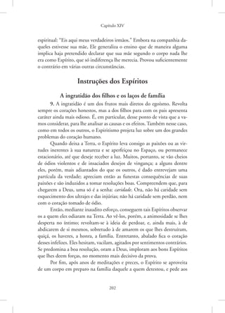 Capítulo XIV
202
espiritual: “Eis aqui meus verdadeiros irmãos.” Embora na companhia da-
queles estivesse sua mãe, Ele generaliza o ensino que de maneira alguma
implica haja pretendido declarar que sua mãe segundo o corpo nada lhe
era como Espírito, que só indiferença lhe merecia. Provou suficientemente
o contrário em várias outras circunstâncias.
Instruções dos Espíritos
A ingratidão dos filhos e os laços de família
9. A ingratidão é um dos frutos mais diretos do egoísmo. Revolta
sempre os corações honestos, mas a dos filhos para com os pais apresenta
caráter ainda mais odioso. É, em particular, desse ponto de vista que a va-
mos considerar, para lhe analisar as causas e os efeitos. Também nesse caso,
como em todos os outros, o Espiritismo projeta luz sobre um dos grandes
problemas do coração humano.
Quando deixa a Terra, o Espírito leva consigo as paixões ou as vir-
tudes inerentes à sua natureza e se aperfeiçoa no Espaço, ou permanece
estacionário, até que deseje receber a luz. Muitos, portanto, se vão cheios
de ódios violentos e de insaciados desejos de vingança; a alguns dentre
eles, porém, mais adiantados do que os outros, é dado entrevejam uma
partícula da verdade; apreciam então as funestas consequências de suas
paixões e são induzidos a tomar resoluções boas. Compreendem que, para
chegarem a Deus, uma só é a senha: caridade. Ora, não há caridade sem
esquecimento dos ultrajes e das injúrias; não há caridade sem perdão, nem
com o coração tomado de ódio.
Então, mediante inaudito esforço, conseguem tais Espíritos observar
os a quem eles odiaram na Terra. Ao vê-los, porém, a animosidade se lhes
desperta no íntimo; revoltam-se à ideia de perdoar, e, ainda mais, à de
abdicarem de si mesmos, sobretudo à de amarem os que lhes destruíram,
quiçá, os haveres, a honra, a família. Entretanto, abalado fica o coração
desses infelizes. Eles hesitam, vacilam, agitados por sentimentos contrários.
Se predomina a boa resolução, oram a Deus, imploram aos bons Espíritos
que lhes deem forças, no momento mais decisivo da prova.
Por fim, após anos de meditações e preces, o Espírito se aproveita
de um corpo em preparo na família daquele a quem detestou, e pede aos
 