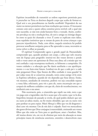 Honrai a vosso pai e a vossa mãe
203
Espíritos incumbidos de transmitir as ordens superiores permissão para
ir preencher na Terra os destinos daquele corpo que acaba de formar-se.
Qual será o seu procedimento na família escolhida? Dependerá da sua
maior ou menor persistência nas boas resoluções que tomou. O incessante
contato com seres a quem odiou constitui prova terrível, sob a qual não
raro sucumbe, se não tem ainda bastante forte a vontade. Assim, confor-
me prevaleça ou não a resolução boa, ele será o amigo ou inimigo daque-
les entre os quais foi chamado a viver. É como se explicam esses ódios,
essas repulsões instintivas que se notam da parte de certas crianças e que
parecem injustificáveis. Nada, com efeito, naquela existência há podido
provocar semelhante antipatia; para se lhe apreender a causa, necessário se
torna volver o olhar ao passado.
Ó espíritas! Compreendei agora o grande papel da Humanidade;
compreendei que, quando produzis um corpo, a alma que nele encarna
vem do Espaço para progredir; inteirai-vos dos vossos deveres e ponde
todo o vosso amor em aproximar de Deus essa alma; tal a missão que vos
está confiada e cuja recompensa recebereis, se fielmente a cumprirdes. Os
vossos cuidados e a educação que lhe dareis auxiliarão o seu aperfeiçoa-
mento e o seu bem-estar futuro. Lembrai-vos de que a cada pai e a cada
mãe perguntará Deus: Que fizestes do filho confiado à vossa guarda? Se
por culpa vossa ele se conservou atrasado, tereis como castigo vê-lo entre
os Espíritos sofredores, quando de vós dependia que fosse ditoso. Então,
vós mesmos, assediados de remorsos, pedireis vos seja concedido reparar
a vossa falta; solicitareis, para vós e para ele, outra encarnação em que o
cerqueis de melhores cuidados e em que ele, cheio de reconhecimento, vos
retribuirá com o seu amor.
Não escorraceis, pois, a criancinha que repele sua mãe, nem a que
vos paga com a ingratidão; não foi o acaso que a fez assim e que vo-la deu.
Imperfeita intuição do passado se revela, do qual podeis deduzir que um
ou outro já odiou muito, ou foi muito ofendido; que um ou outro veio
para perdoar ou para expiar. Mães! Abraçai o filho que vos dá desgostos e
dizei com vós mesmas: Um de nós dois é culpado. Fazei-vos merecedoras
dos gozos divinos que Deus conjugou à maternidade, ensinando aos vossos
filhos que eles estão na Terra para se aperfeiçoar, amar e bendizer. Mas,
oh! muitas dentre vós, em vez de eliminar por meio da educação os maus
princípios inatos de existências anteriores, entretêm e desenvolvem esses
 