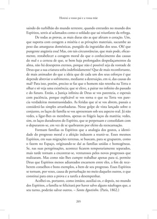 Honrai a vosso pai e a vossa mãe
205
saindo do turbilhão do mundo terrestre, quando entrardes no mundo dos
Espíritos, sereis aí aclamados como o soldado que sai triunfante da refrega.
De todas as provas, as mais duras são as que afetam o coração. Um,
que suporta com coragem a miséria e as privações materiais, sucumbe ao
peso das amarguras domésticas, pungido da ingratidão dos seus. Oh! que
pungente angústia essa! Mas, em tais circunstâncias, que mais pode, eficaz-
mente, restabelecer a coragem moral do que o conhecimento das causas
do mal e a certeza de que, se bem haja prolongados despedaçamentos da
alma, não há desesperos eternos, porque não é possível seja da vontade de
Deus que a sua criatura sofra indefinidamente? Que de mais reconfortante,
de mais animador do que a ideia que de cada um dos seus esforços é que
depende abreviar o sofrimento, mediante a destruição, em si, das causas do
mal? Para isso, porém, preciso se faz que o homem não retenha na Terra o
olhar e só veja uma existência; que se eleve, a pairar no infinito do passado
e do futuro. Então, a Justiça infinita de Deus se vos patenteia, e esperais
com paciência, porque explicável se vos torna o que na Terra vos pare-
cia verdadeiras monstruosidades. As feridas que aí se vos abrem, passais a
considerá-las simples arranhaduras. Nesse golpe de vista lançado sobre o
conjunto, os laços de família se vos apresentam sob seu aspecto real. Já não
vedes, a ligar-lhes os membros, apenas os frágeis laços da matéria; vedes,
sim, os laços duradouros do Espírito, que se perpetuam e consolidam com
o depurarem-se, em vez de se quebrarem por efeito da reencarnação.
Formam famílias os Espíritos que a analogia dos gostos, a identi-
dade do progresso moral e a afeição induzem a reunir-se. Esses mesmos
Espíritos, em suas migrações terrenas, se buscam, para se gruparem, como
o fazem no Espaço, originando-se daí as famílias unidas e homogêneas.
Se, nas suas peregrinações, acontece ficarem temporariamente separados,
mais tarde tornam a encontrar-se, venturosos pelos novos progressos que
realizaram. Mas como não lhes cumpre trabalhar apenas para si, permite
Deus que Espíritos menos adiantados encarnem entre eles, a fim de rece-
berem conselhos e bons exemplos, a bem de seu progresso. Esses Espíritos
se tornam, por vezes, causa de perturbação no meio daqueles outros, o que
constitui para estes a prova e a tarefa a desempenhar.
Acolhei-os, portanto, como irmãos; auxiliai-os, e depois, no mundo
dos Espíritos, a família se felicitará por haver salvo alguns náufragos que, a
seu turno, poderão salvar outros. – Santo Agostinho. (Paris, 1862.)
 