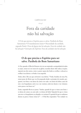 capítulo xv
M
Fora da caridade
não há salvação
• O de que precisa o Espírito para se salvar. Parábola do Bom
Samaritano • O mandamento maior • Necessidade da caridade,
segundo Paulo • Fora da Igreja não há salvação. Fora da verdade não
há salvação • Instruções dos Espíritos: Fora da caridade não há salvação
O de que precisa o Espírito para ser
salvo. Parábola do Bom Samaritano
1. Ora, quando o Filho do Homem vier em sua majestade, acompanhado de todos
os anjos, sentar-se-á no trono de sua glória; reunidas diante dele todas as nações,
separará uns dos outros, como o pastor separa dos bodes as ovelhas e colocará as
ovelhas à sua direita e os bodes à sua esquerda.
Então, dirá o Rei aos que estiverem à sua direita: “Vinde, benditos de meu Pai,
tomai posse do Reino que vos foi preparado desde o princípio do mundo; por-
quanto, tive fome e me destes de comer; tive sede e me destes de beber; careci de
teto e me hospedastes; estive nu e me vestistes; achei-me doente e me visitastes;
estive preso e me fostes ver.”
Então, responder-lhe-ão os justos: “Senhor, quando foi que te vimos com fome e
te demos de comer, ou com sede e te demos de beber? Quando foi que te vimos
sem teto e te hospedamos; ou despido e te vestimos? E quando foi que te soubemos
doente ou preso e fomos visitar-te?” — O Rei lhes responderá: “Em verdade vos
 