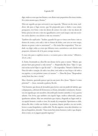 Capítulo XV
208
digo, todas as vezes que isso fizestes a um destes mais pequeninos dos meus irmãos,
foi a mim mesmo que o fizestes.”
Dirá em seguida aos que estiverem à sua esquerda: “Afastai-vos de mim, mal-
ditos; ide para o fogo eterno, que foi preparado para o diabo e seus anjos;
porquanto, tive fome e não me destes de comer, tive sede e não me destes de
beber; precisei de teto e não me agasalhastes; estive sem roupa e não me vestis-
tes; estive doente e no cárcere e não me visitastes.”
Também eles replicarão: “Senhor, quando foi que te vimos com fome e não te
demos de comer, com sede e não te demos de beber, sem teto ou sem roupa,
doente ou preso e não te assistimos?” — Ele então lhes responderá: “Em ver-
dade vos digo: todas as vezes que faltastes com a assistência a um destes mais
pequenos, deixastes de tê-la para comigo mesmo.
E esses irão para o suplício eterno, e os justos para a vida eterna.” 
(Mateus,
25:31 a 46.)
2. Então, levantando-se, disse-lhe um doutor da lei, para o tentar: “Mestre, que
preciso fazer para possuir a vida eterna?” — Respondeu-lhe Jesus: “Que é o que
está escrito na lei? Que é o que lês nela?” — Ele respondeu: “Amarás o Senhor teu
Deus de todo o coração, de toda a tua alma, com todas as tuas forças e de todo o
teu espírito, e a teu próximo como a ti mesmo.” — Disse-lhe Jesus: “Respondeste
muito bem; faze isso e viverás.”
Mas o homem, querendo parecer que era um justo, diz a Jesus: “Quem é o meu
próximo?” — Jesus, tomando a palavra, lhe diz:
“Um homem, que descia de Jerusalém para Jericó, caiu em poder de ladrões, que
o despojaram, cobriram de ferimentos e se foram, deixando-o semimorto. Aconte-
ceu em seguida que um sacerdote, descendo pelo mesmo caminho, o viu e passou
adiante. Um levita, que também veio àquele lugar, tendo-o observado, passou
igualmente adiante. Mas um samaritano que viajava, chegando ao lugar onde ja-
zia aquele homem e tendo-o visto, foi tocado de compaixão. Aproximou-se dele,
deitou-lhe óleo e vinho nas feridas e as pensou; depois, pondo-o no seu cavalo,
levou-o a uma hospedaria e cuidou dele. No dia seguinte, tirou dois denários e os
deu ao hospedeiro, dizendo: ‘Trata muito bem deste homem e tudo o que despen-
deres a mais, eu te pagarei quando regressar.’”
 