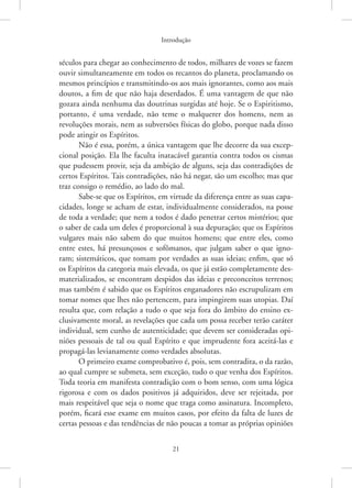 Introdução
21
séculos para chegar ao conhecimento de todos, milhares de vozes se fazem
ouvir simultaneamente em todos os recantos do planeta, proclamando os
mesmos princípios e transmitindo-os aos mais ignorantes, como aos mais
doutos, a fim de que não haja deserdados. É uma vantagem de que não
gozara ainda nenhuma das doutrinas surgidas até hoje. Se o Espiritismo,
portanto, é uma verdade, não teme o malquerer dos homens, nem as
revoluções morais, nem as subversões físicas do globo, porque nada disso
pode atingir os Espíritos.
Não é essa, porém, a única vantagem que lhe decorre da sua excep-
cional posição. Ela lhe faculta inatacável garantia contra todos os cismas
que pudessem provir, seja da ambição de alguns, seja das contradições de
certos Espíritos. Tais contradições, não há negar, são um escolho; mas que
traz consigo o remédio, ao lado do mal.
Sabe-se que os Espíritos, em virtude da diferença entre as suas capa-
cidades, longe se acham de estar, individualmente considerados, na posse
de toda a verdade; que nem a todos é dado penetrar certos mistérios; que
o saber de cada um deles é proporcional à sua depuração; que os Espíritos
vulgares mais não sabem do que muitos homens; que entre eles, como
entre estes, há presunçosos e sofômanos, que julgam saber o que igno-
ram; sistemáticos, que tomam por verdades as suas ideias; enfim, que só
os Espíritos da categoria mais elevada, os que já estão completamente des-
materializados, se encontram despidos das ideias e preconceitos terrenos;
mas também é sabido que os Espíritos enganadores não escrupulizam em
tomar nomes que lhes não pertencem, para impingirem suas utopias. Daí
resulta que, com relação a tudo o que seja fora do âmbito do ensino ex-
clusivamente moral, as revelações que cada um possa receber terão caráter
individual, sem cunho de autenticidade; que devem ser consideradas opi-
niões pessoais de tal ou qual Espírito e que imprudente fora aceitá-las e
propagá-las levianamente como verdades absolutas.
O primeiro exame comprobativo é, pois, sem contradita, o da razão,
ao qual cumpre se submeta, sem exceção, tudo o que venha dos Espíritos.
Toda teoria em manifesta contradição com o bom senso, com uma lógica
rigorosa e com os dados positivos já adquiridos, deve ser rejeitada, por
mais respeitável que seja o nome que traga como assinatura. Incompleto,
porém, ficará esse exame em muitos casos, por efeito da falta de luzes de
certas pessoas e das tendências de não poucas a tomar as próprias opiniões
 