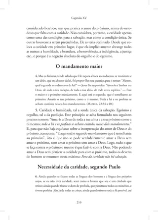 Capítulo XV
210
­
considerado herético, mas que pratica o amor do próximo, acima do orto-
doxo que falta com a caridade. Não considera, portanto, a caridade apenas
como uma das condições para a salvação, mas como a condição única. Se
outras houvesse a serem preenchidas, Ele as teria declinado. Desde que co-
loca a caridade em primeiro lugar, é que ela implicitamente abrange todas
as ­
outras: a humildade, a brandura, a benevolência, a indulgência, a justiça
etc., e porque é a negação absoluta do orgulho e do egoísmo.
O mandamento maior
4. Mas os fariseus, tendo sabido que Ele tapara a boca aos saduceus, se reuniram; e
um deles, que era doutor da lei, foi propor-lhe esta questão, para o tentar: “Mestre,
qual o grande mandamento da lei?” — Jesus lhe respondeu: “Amarás o Senhor teu
Deus, de todo o teu coração, de toda a tua alma, de todo o teu espírito.” — Esse
o maior e o primeiro mandamento. E aqui está o segundo, que é semelhante ao
primeiro: Amarás o teu próximo, como a ti mesmo. Toda a lei e os profetas se
acham contidos nesses dois mandamentos. 
(Mateus, 22:34 a 40.)
5. Caridade e humildade, tal a senda única da salvação. Egoísmo e
orgulho, tal a da perdição. Este princípio se acha formulado nos seguintes
precisos termos: “Amarás a Deus de toda a tua alma e a teu próximo como a
ti mesmo; toda a lei e os profetas se acham contidos nesses dois mandamentos.”
E, para que não haja equívoco sobre a interpretação do amor de Deus e do
próximo, acrescenta: “E aqui está o segundo mandamento que é semelhante
ao primeiro”, isto é, que não se pode verdadeiramente amar a Deus sem
amar o próximo, nem amar o próximo sem amar a Deus. Logo, tudo o que
se faça contra o próximo o mesmo é que fazê-lo contra Deus. Não podendo
amar a Deus sem praticar a caridade para com o próximo, todos os deveres
do homem se resumem nesta máxima: Fora da caridade não há salvação.
Necessidade da caridade, segundo Paulo
6. Ainda quando eu falasse todas as línguas dos homens e a língua dos próprios
anjos, se eu não tiver caridade, serei como o bronze que soa e um címbalo que
retine; ainda quando tivesse o dom de profecia, que penetrasse todos os mistérios, e
tivesse perfeita ciência de todas as coisas; ainda quando tivesse toda a fé possível, até
 