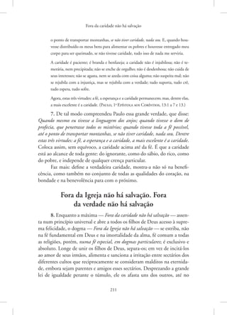 Fora da caridade não há salvação
211
o ­
ponto de transportar montanhas, se não tiver caridade, nada sou. E, quando hou-
vesse distribuído os meus bens para alimentar os pobres e houvesse entregado meu
corpo para ser queimado, se não tivesse caridade, tudo isso de nada me serviria.
A caridade é paciente; é branda e benfazeja; a caridade não é injubilosa; não é te-
merária, nem precipitada; não se enche de orgulho; não é desdenhosa; não cuida de
seus interesses; não se agasta, nem se azeda com coisa alguma; não suspeita mal; não
se rejubila com a injustiça, mas se rejubila com a verdade; tudo suporta, tudo crê,
tudo espera, tudo sofre.
Agora, estas três virtudes: a fé, a esperança e a caridade permanecem; mas, dentre elas,
a mais excelente é a caridade. 
(Paulo, 1a
Epístola aos Coríntios, 13:1 a 7 e 13.)
7. De tal modo compreendeu Paulo essa grande verdade, que disse:
Quando mesmo eu tivesse a linguagem dos anjos; quando tivesse o dom de
profecia, que penetrasse todos os mistérios; quando tivesse toda a fé possível,
até o ponto de transportar montanhas, se não tiver caridade, nada sou. Dentre
estas três virtudes: a fé, a esperança e a caridade, a mais excelente é a caridade.
Coloca assim, sem equívoco, a caridade acima até da fé. É que a caridade
está ao alcance de toda gente: do ignorante, como do sábio, do rico, como
do pobre, e independe de qualquer crença particular.
Faz mais: define a verdadeira caridade, mostra-a não só na benefi-
cência, como também no conjunto de todas as qualidades do coração, na
bondade e na benevolência para com o próximo.
Fora da Igreja não há salvação. Fora
da verdade não há salvação
8. Enquanto a máxima — Fora da caridade não há salvação — assen-
ta num princípio universal e abre a todos os filhos de Deus acesso à supre-
ma felicidade, o dogma — Fora da Igreja não há salvação — se estriba, não
na fé fundamental em Deus e na imortalidade da alma, fé comum a todas
as religiões, porém, numa fé especial, em dogmas particulares; é exclusivo e
absoluto. Longe de unir os filhos de Deus, separa-os; em vez de incitá-los
ao amor de seus irmãos, alimenta e sanciona a irritação entre sectários dos
diferentes cultos que reciprocamente se consideram malditos na eternida-
de, embora sejam parentes e amigos esses sectários. Desprezando a grande
lei de igualdade perante o túmulo, ele os afasta uns dos outros, até no
 