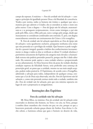 Capítulo XV
212
campo do repouso. A máxima — Fora da caridade não há salvação — con-
sagra o princípio da igualdade perante Deus e da liberdade de consciência.
Tendo-a por norma, todos os homens são irmãos e, qualquer que seja a
maneira por que adorem o Criador, eles se estendem as mãos e oram uns
pelos outros. Com o dogma — Fora da Igreja não há salvação, anatemati-
zam-se e se perseguem reciprocamente, vivem como inimigos; o pai não
pede pelo filho, nem o filho pelo pai, nem o amigo pelo amigo, desde que
mutuamente se consideram condenados sem remissão. É, pois, um dogma
essencialmente contrário aos ensinamentos do Cristo e à lei evangélica.
9. Fora da verdade não há salvação equivaleria ao Fora da Igreja não
há salvação e seria igualmente exclusivo, porquanto nenhuma seita existe
que não pretenda ter o privilégio da verdade. Que homem se pode vanglo-
riar de a possuir integral, quando o âmbito dos conhecimentos incessante-
mente se alarga e todos os dias se retificam as ideias? A verdade absoluta é
patrimônio unicamente de Espíritos da categoria mais elevada e a humani-
dade terrena não poderia pretender possuí-la, porque não lhe é dado saber
tudo. Ela somente pode aspirar a uma verdade relativa e proporcionada
ao seu adiantamento. Se Deus houvera feito da posse da verdade absoluta
condição expressa da felicidade futura, teria proferido uma sentença de
proscrição geral, ao passo que a caridade, mesmo na sua mais ampla acep-
ção, podem todos praticá-la. O Espiritismo, de acordo com o Evangelho,
admitindo a salvação para todos, independente de qualquer crença, con-
tanto que a Lei de Deus seja observada, não diz: Fora do Espiritismo não há
salvação; e, como não pretende ensinar ainda toda a verdade, também não
diz: Fora da verdade não há salvação, pois que esta máxima separaria em
lugar de unir e perpetuaria os antagonismos.
Instruções dos Espíritos
Fora da caridade não há salvação
10. Meus filhos, na máxima: Fora da caridade não há salvação estão
encerrados os destinos dos homens, na Terra e no céu; na Terra, porque
à sombra desse estandarte eles viverão em paz; no céu, porque os que a
houverem praticado acharão graças diante do Senhor. Essa divisa é o fa-
cho celeste, a luminosa coluna que guia o homem no deserto da vida,
 