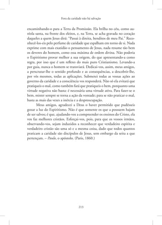 Fora da caridade não há salvação
213
­
encaminhando-o para a Terra da Promissão. Ela brilha no céu, como au-
réola santa, na fronte dos eleitos, e, na Terra, se acha gravada no coração
daqueles a quem Jesus dirá: “Passai à direita, benditos de meu Pai.” Reco-
nhecê-los-eis pelo perfume de caridade que espalham em torno de si. Nada
exprime com mais exatidão o pensamento de Jesus, nada resume tão bem
os deveres do homem, como essa máxima de ordem divina. Não poderia
o Espiritismo provar melhor a sua origem, do que apresentando-a como
regra, por isso que é um reflexo do mais puro Cristianismo. Levando-a
por guia, nunca o homem se transviará. Dedicai-vos, assim, meus amigos,
a perscrutar-lhe o sentido profundo e as consequências, a descobrir-lhe,
por vós mesmos, todas as aplicações. Submetei todas as vossas ações ao
governo da caridade e a consciência vos responderá. Não só ela evitará que
pratiqueis o mal, como também fará que pratiqueis o bem, porquanto uma
virtude negativa não basta: é necessária uma virtude ativa. Para fazer-se o
bem, mister sempre se torna a ação da vontade; para se não praticar o mal,
basta as mais das vezes a inércia e a despreocupação.
Meus amigos, agradecei a Deus o haver permitido que pudésseis
gozar a luz do Espiritismo. Não é que somente os que a possuem hajam
de ser salvos; é que, ajudando-vos a compreender os ensinos do Cristo, ela
vos faz melhores cristãos. Esforçai-vos, pois, para que os vossos irmãos,
observando-vos, sejam induzidos a reconhecer que verdadeiro espírita e
verdadeiro cristão são uma só e a mesma coisa, dado que todos quantos
praticam a caridade são discípulos de Jesus, sem embargo da seita a que
pertençam. – Paulo, o apóstolo. (Paris, 1860.)
 