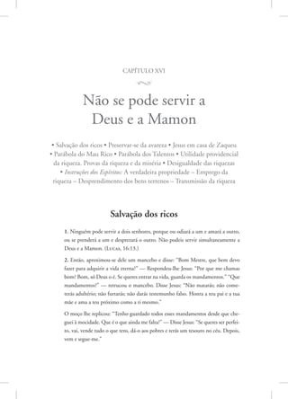 capítulo xvi
M
Não se pode servir a
Deus e a Mamon
• Salvação dos ricos • Preservar-se da avareza • Jesus em casa de Zaqueu
• Parábola do Mau Rico • Parábola dos Talentos • Utilidade providencial
da riqueza. Provas da riqueza e da miséria • Desigualdade das riquezas
• Instruções dos Espíritos: A verdadeira propriedade – Emprego da
riqueza – Desprendimento dos bens terrenos – Transmissão da riqueza
Salvação dos ricos
1. Ninguém pode servir a dois senhores, porque ou odiará a um e amará a outro,
ou se prenderá a um e desprezará o outro. Não podeis servir simultaneamente a
Deus e a Mamon. 
(Lucas, 16:13.)
2. Então, aproximou-se dele um mancebo e disse: “Bom Mestre, que bem devo
fazer para adquirir a vida eterna?” — Respondeu-lhe Jesus: “Por que me chamas
bom? Bom, só Deus o é. Se queres entrar na vida, guarda os mandamentos.” “Que
mandamentos?” — retrucou o mancebo. Disse Jesus: “Não matarás; não come-
terás adultério; não furtarás; não darás testemunho falso. Honra a teu pai e a tua
mãe e ama a teu próximo como a ti mesmo.”
O moço lhe replicou: “Tenho guardado todos esses mandamentos desde que che-
guei à mocidade. Que é o que ainda me falta?” — Disse Jesus: “Se queres ser perfei-
to, vai, vende tudo o que tens, dá-o aos pobres e terás um tesouro no céu. Depois,
vem e segue-me.”
 