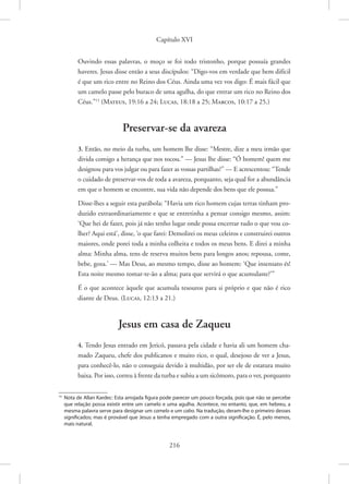 Capítulo XVI
216
Ouvindo essas palavras, o moço se foi todo tristonho, porque possuía grandes
haveres. Jesus disse então a seus discípulos: “Digo-vos em verdade que bem difícil
é que um rico entre no Reino dos Céus. Ainda uma vez vos digo: É mais fácil que
um camelo passe pelo buraco de uma agulha, do que entrar um rico no Reino dos
Céus.”15
(Mateus, 19:16 a 24; Lucas, 18:18 a 25; Marcos, 10:17 a 25.)
Preservar-se da avareza
3. Então, no meio da turba, um homem lhe disse: “Mestre, dize a meu irmão que
divida comigo a herança que nos tocou.” — Jesus lhe disse: “Ó homem! quem me
designou para vos julgar ou para fazer as vossas partilhas?” — E acrescentou: “Tende
o cuidado de preservar-vos de toda a avareza, porquanto, seja qual for a abundância
em que o homem se encontre, sua vida não depende dos bens que ele possua.”
Disse-lhes a seguir esta parábola: “Havia um rico homem cujas terras tinham pro-
duzido extraordinariamente e que se entretinha a pensar consigo mesmo, assim:
‘Que hei de fazer, pois já não tenho lugar onde possa encerrar tudo o que vou co-
lher? Aqui está’, disse, ‘o que farei: Demolirei os meus celeiros e construirei outros
maiores, onde porei toda a minha colheita e todos os meus bens. E direi a minha
alma: Minha alma, tens de reserva muitos bens para longos anos; repousa, come,
bebe, goza.’ — Mas Deus, ao mesmo tempo, disse ao homem: ‘Que insensato és!
Esta noite mesmo tomar-te-ão a alma; para que servirá o que acumulaste?’”
É o que acontece àquele que acumula tesouros para si próprio e que não é rico
diante de Deus. 
(Lucas, 12:13 a 21.)
Jesus em casa de Zaqueu
4. Tendo Jesus entrado em Jericó, passava pela cidade e havia ali um homem cha-
mado Zaqueu, chefe dos publicanos e muito rico, o qual, desejoso de ver a Jesus,
para conhecê-lo, não o conseguia devido à multidão, por ser ele de estatura muito
baixa. Por isso, correu à frente da turba e subiu a um sicômoro, para o ver, porquanto
15
Nota de Allan Kardec: Esta arrojada figura pode parecer um pouco forçada, pois que não se percebe
que relação possa existir entre um camelo e uma agulha. Acontece, no entanto, que, em hebreu, a
mesma palavra serve para designar um camelo e um cabo. Na tradução, deram-lhe o primeiro desses
significados; mas é provável que Jesus a tenha empregado com a outra significação. É, pelo menos,
mais natural.
 
