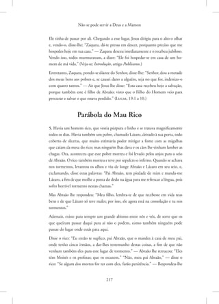 Não se pode servir a Deus e a Mamon
217
Ele tinha de passar por ali. Chegando a esse lugar, Jesus dirigiu para o alto o olhar
e, vendo-o, disse-lhe: “Zaqueu, dá-te pressa em descer, porquanto preciso que me
hospedes hoje em tua casa.” — Zaqueu desceu imediatamente e o recebeu jubiloso.
Vendo isso, todos murmuravam, a dizer: “Ele foi hospedar-se em casa de um ho-
mem de má vida.” 
(Veja-se: Introdução, artigo Publicanos.)
Entretanto, Zaqueu, pondo-se diante do Senhor, disse-lhe: “Senhor, dou a metade
dos meus bens aos pobres e, se causei dano a alguém, seja no que for, indenizo-o
com quatro tantos.” — Ao que Jesus lhe disse: “Esta casa recebeu hoje a salvação,
porque também este é filho de Abraão; visto que o Filho do Homem veio para
procurar e salvar o que estava perdido.” 
(Lucas, 19:1 a 10.)
Parábola do Mau Rico
5. Havia um homem rico, que vestia púrpura e linho e se tratava magnificamente
todos os dias. Havia também um pobre, chamado Lázaro, deitado à sua porta, todo
coberto de úlceras, que muito estimaria poder mitigar a fome com as migalhas
que caíam da mesa do rico; mas ninguém lhas dava e os cães lhe vinham lamber as
chagas. Ora, aconteceu que esse pobre morreu e foi levado pelos anjos para o seio
de Abraão. O rico também morreu e teve por sepulcro o inferno. Quando se achava
nos tormentos, levantou os olhos e viu de longe Abraão e Lázaro em seu seio, e,
exclamando, disse estas palavras: “Pai Abraão, tem piedade de mim e manda-me
Lázaro, a fim de que molhe a ponta do dedo na água para me refrescar a língua, pois
sofro horrível tormento nestas chamas.”
Mas Abraão lhe respondeu: “Meu filho, lembra-te de que recebeste em vida teus
bens e de que Lázaro só teve males; por isso, ele agora está na consolação e tu nos
tormentos.”
Ademais, existe para sempre um grande abismo entre nós e vós, de sorte que os
que queiram passar daqui para aí não o podem, como também ninguém pode
passar do lugar onde estás para aqui.
Disse o rico: “Eu então te suplico, pai Abraão, que o mandes à casa de meu pai,
onde tenho cinco irmãos, a dar-lhes testemunho destas coisas, a fim de que não
venham também eles para este lugar de tormento.” — Abraão lhe retrucou: “Eles
têm Moisés e os profetas; que os escutem.” “Não, meu pai Abraão,” — disse o
rico: “Se algum dos mortos for ter com eles, farão penitência.” — Respondeu-lhe
 