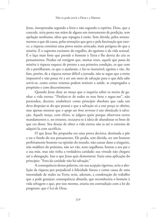 Não se pode servir a Deus e a Mamon
219
­
Jesus, interpretadas segundo a letra e não segundo o espírito, Deus, que a
concede, teria posto nas mãos de alguns um instrumento de perdição, sem
apelação nenhuma, ideia que repugna à razão. Sem dúvida, pelos arrasta-
mentos a que dá causa, pelas tentações que gera e pela fascinação que exer-
ce, a riqueza constitui uma prova muito arriscada, mais perigosa do que a
miséria. É o supremo excitante do orgulho, do egoísmo e da vida sensual.
É o laço mais forte que prende o homem à Terra e lhe desvia do céu os
pensamentos. Produz tal vertigem que, muitas vezes, aquele que passa da
miséria à riqueza esquece de pronto a sua primeira condição, os que com
ele a partilharam, os que o ajudaram, e faz-se insensível, egoísta e vão. Ao
fato, porém, de a riqueza tornar difícil a jornada, não se segue que a torne
impossível e não possa vir a ser um meio de salvação para o que dela sabe
servir-se, como certos venenos podem restituir a saúde, se empregados a
propósito e com discernimento.
Quando Jesus disse ao moço que o inquiria sobre os meios de ga-
nhar a vida eterna: “Desfaze-te de todos os teus bens e segue-me”, não
pretendeu, decerto, estabelecer como princípio absoluto que cada um
deva despojar-se do que possui e que a salvação só a esse preço se obtém;
mas apenas mostrar que o apego aos bens terrenos é um obstáculo à salva-
ção. Aquele moço, com efeito, se julgava quite porque observara certos
mandamentos e, no entanto, recusava-se à ideia de abandonar os bens de
que era dono. Seu desejo de obter a vida eterna não ia até o extremo de
adquiri-la com sacrifício.
O que Jesus lhe propunha era uma prova decisiva, destinada a pôr
a nu o fundo do seu pensamento. Ele podia, sem dúvida, ser um homem
perfeitamente honesto na opinião do mundo, não causar dano a ninguém,
não maldizer do próximo, não ser vão, nem orgulhoso, honrar a seu pai e
a sua mãe, mas não tinha a verdadeira caridade; sua virtude não chegava
até a abnegação. Isso o que Jesus quis demonstrar. Fazia uma aplicação do
princípio: “Fora da caridade não há salvação.”
A consequência dessas palavras, em sua acepção rigorosa, seria a abo-
lição da riqueza por prejudicial à felicidade futura e como causa de uma
imensidade de males na Terra; seria, ademais, a condenação do trabalho
que a pode granjear; consequência absurda, que reconduziria o homem à
vida selvagem e que, por isso mesmo, estaria em contradição com a lei do
progresso, que é Lei de Deus.
 