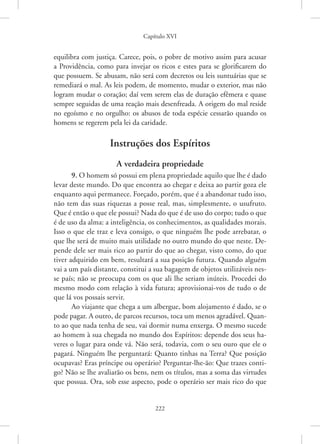 Capítulo XVI
222
equilibra com justiça. Carece, pois, o pobre de motivo assim para acusar
a Providência, como para invejar os ricos e estes para se glorificarem do
que possuem. Se abusam, não será com decretos ou leis suntuárias que se
remediará o mal. As leis podem, de momento, mudar o exterior, mas não
logram mudar o coração; daí vem serem elas de duração efêmera e quase
sempre seguidas de uma reação mais desenfreada. A origem do mal reside
no egoísmo e no orgulho: os abusos de toda espécie cessarão quando os
homens se regerem pela lei da caridade.
Instruções dos Espíritos
A verdadeira propriedade
9. O homem só possui em plena propriedade aquilo que lhe é dado
levar deste mundo. Do que encontra ao chegar e deixa ao partir goza ele
enquanto aqui permanece. Forçado, porém, que é a abandonar tudo isso,
não tem das suas riquezas a posse real, mas, simplesmente, o usufruto.
Que é então o que ele possui? Nada do que é de uso do corpo; tudo o que
é de uso da alma: a inteligência, os conhecimentos, as qualidades morais.
Isso o que ele traz e leva consigo, o que ninguém lhe pode arrebatar, o
que lhe será de muito mais utilidade no outro mundo do que neste. De-
pende dele ser mais rico ao partir do que ao chegar, visto como, do que
tiver adquirido em bem, resultará a sua posição futura. Quando alguém
vai a um país distante, constitui a sua bagagem de objetos utilizáveis nes-
se país; não se preocupa com os que ali lhe seriam inúteis. Procedei do
mesmo modo com relação à vida futura; aprovisionai-vos de tudo o de
que lá vos possais servir.
Ao viajante que chega a um albergue, bom alojamento é dado, se o
pode pagar. A outro, de parcos recursos, toca um menos agradável. Quan-
to ao que nada tenha de seu, vai dormir numa enxerga. O mesmo sucede
ao homem à sua chegada no mundo dos Espíritos: depende dos seus ha-
veres o lugar para onde vá. Não será, todavia, com o seu ouro que ele o
pagará. Ninguém lhe perguntará: Quanto tinhas na Terra? Que posição
ocupavas? Eras príncipe ou operário? Perguntar-lhe-ão: Que trazes conti-
go? Não se lhe avaliarão os bens, nem os títulos, mas a soma das virtudes
que possua. Ora, sob esse aspecto, pode o operário ser mais rico do que
 