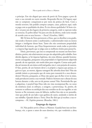 Não se pode servir a Deus e a Mamon
223
o príncipe. Em vão alegará que antes de partir da Terra pagou a peso de
ouro a sua entrada no outro mundo. Responder-lhe-ão: Os lugares aqui
não se compram: conquistam-se por meio da prática do bem. Com a
­
moeda terrestre, hás podido comprar campos, casas, palácios; aqui, tudo
se paga com as qualidades da alma. És rico dessas qualidades? Sê bem-vin-
do e vai para um dos lugares da primeira categoria, onde te esperam todas
as venturas. És pobre delas? Vai para um dos da última, onde serás tratado
de acordo com os teus haveres. – Pascal. (Genebra, 1860.)
10. Os bens da Terra pertencem a Deus, que os distribui a seu grado,
não sendo o homem senão o usufrutuário, o administrador mais ou menos
íntegro e inteligente desses bens. Tanto eles não constituem propriedade
individual do homem, que Deus frequentemente anula todas as previsões
e a riqueza foge àquele que se julga com os melhores títulos para possuí-la.
Direis, porventura, que isso se compreende no tocante aos bens here-
ditários, porém, não relativamente aos que são adquiridos pelo trabalho. Sem
dúvida alguma, se há riquezas legítimas, são estas últimas, quando honesta-
mente conseguidas, porquanto uma propriedade só é legitimamente adquirida
quando, da sua aquisição, não resulta dano para ninguém. Contas serão pedi-
das até mesmo de um único ceitil mal ganho, isto é, com ­
prejuízo de outrem.
O fato, porém, de um homem dever a si próprio a riqueza que possua, se-
guir-se-á que, ao morrer, alguma vantagem lhe advenha desse fato? Não são
amiúde inúteis as precauções que ele toma para transmiti-la a seus descen-
dentes? Decerto, porquanto, se Deus não quiser que ela lhes vá ter às mãos,
nada prevalecerá contra a sua vontade. Poderá o homem usar e abusar de seus
haveres durante a vida, sem ter de prestar contas? Não. ­
Permitindo-lhe que
a adquirisse, é possível haja Deus tido em vista recompensar-lhe, no curso
da existência atual, os esforços, a coragem, a perseverança. Se, porém, ele
somente os utilizou na satisfação dos seus sentidos ou do seu orgulho; se tais
haveres se lhe tornaram causa de falência, melhor fora não os ter possuído,
visto que perde de um lado o que ganhou do outro, anulando o mérito de
seu trabalho. Quando deixar a Terra, Deus lhe dirá que já recebeu a sua re-
compensa. – M., Espírito protetor. (Bruxelas, 1861.)
Emprego da riqueza
11. Não podeis servir a Deus e a Mamon. Guardai bem isso em lem-
brança, vós, a quem o amor do ouro domina; vós, que venderíeis a alma
 