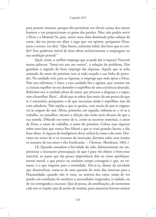 Capítulo XVI
224
para possuir tesouros, porque eles permitem vos eleveis acima dos outros
homens e vos proporcionam os gozos das paixões. Não; não podeis servir
a Deus e a Mamon! Se, pois, sentis vossa alma dominada pelas cobiças da
carne, dai-vos pressa em alijar o jugo que vos oprime, porquanto Deus,
justo e severo, vos dirá: “Que fizeste, ecônomo infiel, dos bens que te con-
fiei? Esse poderoso móvel de boas obras exclusivamente o empregaste na
tua satisfação pessoal.”
Qual, então, o melhor emprego que se pode dar à riqueza? Procurai
nestas palavras: “Amai-vos uns aos outros”, a solução do problema. Elas
guardam o segredo do bom emprego das riquezas. Aquele que se acha
animado do amor do próximo tem aí toda traçada a sua linha de proce-
der. Na caridade está, para as riquezas, o emprego que mais apraz a Deus.
Não nos referimos, é claro, a essa caridade fria e egoísta, que consiste em
a criatura espalhar ao seu derredor o supérfluo de uma existência dourada.
Referimo-nos à caridade plena de amor, que procura a desgraça e a ergue,
sem a humilhar. Rico!... dá do que te sobra; faze mais: dá um pouco do que
te é necessário, porquanto o de que necessitas ainda é supérfluo; mas dá
com sabedoria. Não repilas o que se queixa, com receio de que te engane;
vai às origens do mal. Alivia, primeiro; em seguida, informa-te, e vê se o
trabalho, os conselhos, mesmo a afeição não serão mais eficazes do que a
tua esmola. Difunde em torno de ti, como os socorros materiais, o amor
de Deus, o amor do trabalho, o amor do próximo. Coloca tuas riquezas
sobre uma base que nunca lhes faltará e que te trará grandes lucros: a das
boas obras. A riqueza da inteligência deves utilizá-la como a do ouro. Der-
rama em torno de ti os tesouros da instrução; derrama sobre teus irmãos
os tesouros do teu amor e eles frutificarão. – Cheverus. (Bordeaux, 1861.)
12. Quando considero a brevidade da vida, dolorosamente me im-
pressiona a incessante preocupação de que é para vós objeto o bem-estar
material, ao passo que tão pouca importância dais ao vosso aperfeiçoa-
mento moral, a que pouco ou nenhum tempo consagrais e que, no en-
tanto, é o que importa para a eternidade. Dir-se-ia, diante da atividade
que desenvolveis, tratar-se de uma questão do mais alto interesse para a
Humanidade, quando não se trata, na maioria dos casos, senão de vos
pordes em condições de satisfazer a necessidades exageradas, à vaidade, ou
de vos entregardes a excessos. Que de penas, de amofinações, de tormentos
cada um se impõe; que de noites de insônia, para aumentar haveres ­
muitas
 