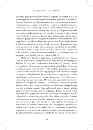 Não se pode servir a Deus e a Mamon
225
vezes mais que suficientes! Por cúmulo de cegueira, frequentemente se en-
contram pessoas escravizadas a penosos trabalhos, pelo amor imoderado da
riqueza e dos gozos que ela proporciona, a se vangloriarem de viver uma
existência dita de sacrifício e de mérito — como se trabalhassem para os
outros, e não para si mesmas! Insensatos! Credes, então, realmente, que vos
serão levados em conta os cuidados e os esforços que despendeis movidos
pelo egoísmo, pela cupidez ou pelo orgulho, enquanto negligenciais do
vosso futuro, bem como dos deveres que a solidariedade fraterna impõe
a todos os que gozam das vantagens da vida social? Unicamente no vosso
corpo haveis pensado; seu bem-estar, seus prazeres foram o objeto exclu-
sivo da vossa solicitude egoística. Por ele, que morre, desprezastes o vosso
Espírito, que viverá sempre. Por isso mesmo, esse senhor tão amimado e
acariciado se tornou o vosso tirano; ele manda sobre o vosso Espírito, que
se lhe constituiu escravo. Seria essa a finalidade da existência que Deus vos
outorgou? – Um Espírito protetor. (Cracóvia, 1861.)
13. Sendo o homem o depositário, o administrador dos bens que
Deus lhe pôs nas mãos, contas severas lhe serão pedidas do emprego que
lhes haja Ele dado, em virtude do seu livre-arbítrio. O mau uso consiste
em os aplicar exclusivamente na sua satisfação pessoal; bom é o uso, ao
contrário, todas as vezes que deles resulta um bem qualquer para outrem.
O merecimento de cada um está na proporção do sacrifício que se impõe
a si mesmo. A beneficência é apenas um modo de empregar-se a riqueza;
ela dá alívio à miséria presente; aplaca a fome, preserva do frio e propor-
ciona abrigo ao que não o tem. Dever, porém, igualmente imperioso e
meritório é o de prevenir a miséria. Tal, sobretudo, a missão das grandes
fortunas, missão a ser cumprida mediante os trabalhos de todo gênero que
com elas se podem executar. Nem, pelo fato de tirarem desses trabalhos
legítimo proveito os que assim as empregam, deixaria de existir o bem
resultante delas, porquanto o trabalho desenvolve a inteligência e exalça
a dignidade do homem, facultando-lhe dizer, altivo, que ganha o pão que
come, enquanto a esmola humilha e degrada. A riqueza concentrada em
uma mão deve ser qual fonte de água viva que espalha a fecundidade e o
­
bem-estar ao seu derredor. Ó vós, ricos, que a empregardes segundo as vis-
tas do Senhor! O vosso coração será o primeiro a dessedentar-se nessa fonte
benfazeja; já nesta existência fruireis os inefáveis gozos da alma, em vez
dos gozos materiais do egoísta, que produzem no coração o vazio. Vossos
 