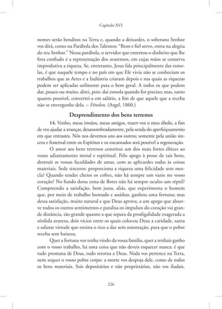 Capítulo XVI
226
nomes serão ­
benditos na Terra e, quando a deixardes, o soberano Senhor
vos dirá, como na Parábola dos Talentos: “Bom e fiel servo, entra na alegria
do teu Senhor.” Nessa parábola, o servidor que enterrou o dinheiro que lhe
fora confiado é a representação dos avarentos, em cujas mãos se conserva
improdutiva a riqueza. Se, entretanto, Jesus fala principalmente das esmo-
las, é que naquele tempo e no país em que Ele vivia não se conheciam os
trabalhos que as Artes e a Indústria criaram depois e nas quais as riquezas
podem ser aplicadas utilmente para o bem geral. A todos os que podem
dar, pouco ou muito, direi, pois: dai esmola quando for preciso; mas, tanto
quanto possível, convertei-a em salário, a fim de que aquele que a receba
não se envergonhe dela. – Fénelon. (Argel, 1860.)
Desprendimento dos bens terrenos
14. Venho, meus irmãos, meus amigos, trazer-vos o meu óbolo, a fim
de vos ajudar a avançar, desassombradamente, pela senda do aperfeiçoamento
em que entrastes. Nós nos devemos uns aos outros; somente pela união sin-
cera e fraternal entre os Espíritos e os encarnados será possível a regeneração.
O amor aos bens terrenos constitui um dos mais fortes óbices ao
vosso adiantamento moral e espiritual. Pelo apego à posse de tais bens,
destruís as vossas faculdades de amar, com as aplicardes todas às coisas
materiais. Sede sinceros: proporciona a riqueza uma felicidade sem mes-
cla? Quando tendes cheios os cofres, não há sempre um vazio no vosso
coração? No fundo dessa cesta de flores não há sempre oculto um réptil?
Compreendo a satisfação, bem justa, aliás, que experimenta o homem
que, por meio de trabalho honrado e assíduo, ganhou uma fortuna; mas
dessa satisfação, muito natural e que Deus aprova, a um apego que absor-
ve todos os outros sentimentos e paralisa os impulsos do coração vai gran-
de distância, tão grande quanto a que separa da prodigalidade exagerada a
sórdida avareza, dois vícios entre os quais colocou Deus a caridade, santa
e salutar virtude que ensina o rico a dar sem ostentação, para que o pobre
receba sem baixeza.
Quer a fortuna vos tenha vindo da vossa família, quer a tenhais ganho
com o vosso trabalho, há uma coisa que não deveis esquecer nunca: é que
tudo promana de Deus, tudo retorna a Deus. Nada vos pertence na Terra,
nem sequer o vosso pobre corpo: a morte vos despoja dele, como de todos
os bens materiais. Sois depositários e não proprietários, não vos iludais.
 