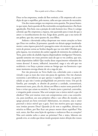 Não se pode servir a Deus e a Mamon
227
Deus vo-los emprestou, tendes de lhos restituir; e Ele empresta sob a con-
dição de que o supérfluo, pelo menos, caiba aos que carecem do necessário.
Um dos vossos amigos vos empresta certa quantia. Por pouco hones-
to que sejais, fazeis questão de lha restituirdes escrupulosamente e lhe ficais
agradecido. Pois bem: essa a posição de todo homem rico. Deus é o amigo
celestial, que lhe emprestou a riqueza, não querendo para si mais do que o
amor e o reconhecimento do rico. Exige deste, porém, que a seu turno dê
aos pobres, que são, tanto quanto ele, seus filhos.
Ardente e desvairada cobiça despertam nos vossos corações os bens
que Deus vos confiou. Já pensastes, quando vos deixais apegar imoderada-
mente a uma riqueza perecível e passageira como vós mesmos, que um dia
tereis de prestar contas ao Senhor daquilo que vos veio dele? Olvidais que,
pela riqueza, vos revestistes do caráter sagrado de ministros da caridade na
Terra, para serdes da aludida riqueza dispensadores inteligentes? Portanto,
quando somente em vosso proveito usais do que se vos confiou, que sois,
senão depositários infiéis? Que resulta desse esquecimento voluntário dos
vossos deveres? A morte, inflexível, inexorável, rasga o véu sob que vos
ocultáveis e vos força a prestar contas ao Amigo que vos favorecera e que
nesse momento enverga diante de vós a toga de juiz.
Em vão procurais na Terra iludir-vos, colorindo com o nome de
virtude o que as mais das vezes não passa de egoísmo. Em vão chamais
economia e previdência ao que apenas é cupidez e avareza, ou genero-
sidade ao que não é senão prodigalidade em proveito vosso. Um pai de
família, por exemplo, se abstém de praticar a caridade, economizará,
amontoará ouro, para, diz ele, deixar aos filhos a maior soma possível de
bens e evitar que caiam na miséria. É muito justo e paternal, convenho,
e ninguém pode censurar. Mas será sempre esse o único móvel a que ele
obedece? Não será muitas vezes um compromisso com a sua consciên-
cia, para justificar, aos seus próprios olhos e aos olhos do mundo, seu
apego pessoal aos bens terrenais? Admitamos, no entanto, seja o amor
paternal o único móvel que o guie. Será isso motivo para que esqueça
seus irmãos perante Deus? Quando já ele tem o supérfluo, deixará na
miséria os filhos, por lhes ficar um pouco menos desse supérfluo? Não
será, antes, dar-lhes uma lição de egoísmo e endurecer-lhes os corações?
Não será estiolar neles o amor ao próximo? Pais e mães, laborais em
grande erro, se credes que desse modo granjeais maior afeição dos vossos
 