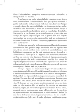 Capítulo XVI
228
filhos. Ensinando-lhes a ser egoístas para com os outros, ensinais-lhes a
sê-lo para com vós mesmos.
A um homem que muito haja trabalhado, e que com o suor de seu
rosto acumulou bens, é comum ouvirdes dizer que, quando o dinheiro é
ganho, melhor se lhe conhece o valor. Nada mais exato. Pois bem! Pratique
a caridade, dentro das suas possibilidades, esse homem que declara conhe-
cer todo o valor do dinheiro, e maior será o seu merecimento, do que o
daquele que, nascido na abundância, ignora as rudes fadigas do trabalho.
Mas também se esse homem, que se recorda dos seus penares, dos seus
esforços, for egoísta, impiedoso para com os pobres, bem mais culpado
se tornará do que o outro, pois, quanto melhor cada um conhece por si
mesmo as dores ocultas da miséria, tanto mais propenso deve sentir-se em
aliviá-las nos outros.
Infelizmente, sempre há no homem que possui bens de fortuna um
sentimento tão forte quanto o apego aos mesmos bens: é o orgulho. Não
raro, vê-se o arrivista atordoar, com a narrativa de seus trabalhos e de suas
habilidades, o desgraçado que lhe pede assistência, em vez de acudi-lo e
acabar dizendo: “Faça o que eu fiz.” Segundo o seu modo de ver, a bondade
de Deus não entra por coisa alguma na obtenção da riqueza que conseguiu
acumular; pertence-lhe a ele, exclusivamente, o mérito de a possuir. O
orgulho lhe põe sobre os olhos uma venda e lhe tapa os ouvidos. Apesar de
toda a sua inteligência e de toda a sua aptidão, não compreende que, com
uma só palavra, Deus o pode lançar por terra.
Esbanjar a riqueza não é demonstrar desprendimento dos bens ter-
renos: é descaso e indiferença. Depositário desses bens, não tem o homem
o direito de os dilapidar, como não tem o de os confiscar em seu proveito.
Prodigalidade não é generosidade: é, frequentemente, uma modalidade do
egoísmo. Um, que despenda a mancheias o ouro de que disponha, para
satisfazer a uma fantasia, talvez não dê um centavo para prestar um ser-
viço. O desapego aos bens terrenos consiste em apreciá-los no seu justo
valor, em saber servir-se deles em benefício dos outros e não apenas em
benefício próprio, em não sacrificar por eles os interesses da vida futura,
em perdê-los sem murmurar, caso apraza a Deus retirá-los. Se, por efeito
de imprevistos reveses, vos tornardes qual Jó, dizei, como ele: “Senhor, Tu
mos havias dado e mos tiraste. Faça-se a tua vontade.” Eis aí o verdadei-
ro desprendimento. Sede, antes de tudo, submissos; confiai naquele que,
 