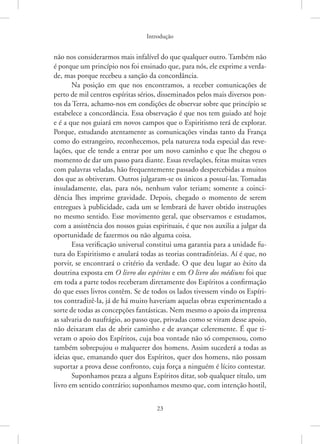 Introdução
23
não nos considerarmos mais infalível do que qualquer outro. Também não
é porque um princípio nos foi ensinado que, para nós, ele exprime a verda-
de, mas porque recebeu a sanção da concordância.
Na posição em que nos encontramos, a receber comunicações de
perto de mil centros espíritas sérios, disseminados pelos mais diversos pon-
tos da Terra, achamo-nos em condições de observar sobre que princípio se
estabelece a concordância. Essa observação é que nos tem guiado até hoje
e é a que nos guiará em novos campos que o Espiritismo terá de explorar.
Porque, estudando atentamente as comunicações vindas tanto da França
como do estrangeiro, reconhecemos, pela natureza toda especial das reve-
lações, que ele tende a entrar por um novo caminho e que lhe chegou o
momento de dar um passo para diante. Essas revelações, feitas muitas vezes
com palavras veladas, hão frequentemente passado despercebidas a muitos
dos que as obtiveram. Outros julgaram-se os únicos a possuí-las. Tomadas
insuladamente, elas, para nós, nenhum valor teriam; somente a coinci-
dência lhes imprime gravidade. Depois, chegado o momento de serem
entregues à publicidade, cada um se lembrará de haver obtido instruções
no mesmo sentido. Esse movimento geral, que observamos e estudamos,
com a assistência dos nossos guias espirituais, é que nos auxilia a julgar da
oportunidade de fazermos ou não alguma coisa.
Essa verificação universal constitui uma garantia para a unidade fu-
tura do Espiritismo e anulará todas as teorias contraditórias. Aí é que, no
porvir, se encontrará o critério da verdade. O que deu lugar ao êxito da
doutrina exposta em O livro dos espíritos e em O livro dos médiuns foi que
em toda a parte todos receberam diretamente dos Espíritos a confirmação
do que esses livros contêm. Se de todos os lados tivessem vindo os Espíri-
tos contradizê-la, já de há muito haveriam aquelas obras experimentado a
sorte de todas as concepções fantásticas. Nem mesmo o apoio da imprensa
as salvaria do naufrágio, ao passo que, privadas como se viram desse apoio,
não deixaram elas de abrir caminho e de avançar celeremente. É que ti-
veram o apoio dos Espíritos, cuja boa vontade não só compensou, como
também sobrepujou o malquerer dos homens. Assim sucederá a todas as
ideias que, emanando quer dos Espíritos, quer dos homens, não possam
suportar a prova desse confronto, cuja força a ninguém é lícito contestar.
Suponhamos praza a alguns Espíritos ditar, sob qualquer título, um
livro em sentido contrário; suponhamos mesmo que, com intenção hostil,
 