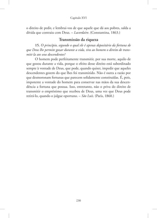 Capítulo XVI
230
o ­
direito de pedir, e lembrai-vos de que aquele que dá aos pobres, salda a
dívida que contraiu com Deus. – Lacordaire. (Constantina, 1863.)
Transmissão da riqueza
15. O princípio, segundo o qual ele é apenas depositário da fortuna de
que Deus lhe permite gozar durante a vida, tira ao homem o direito de trans-
miti-la aos seus descendentes?
O homem pode perfeitamente transmitir, por sua morte, aquilo de
que gozou durante a vida, porque o efeito desse direito está subordinado
sempre à vontade de Deus, que pode, quando quiser, impedir que aqueles
descendentes gozem do que lhes foi transmitido. Não é outra a razão por
que desmoronam fortunas que parecem solidamente constituídas. É, pois,
impotente a vontade do homem para conservar nas mãos da sua descen-
dência a fortuna que possua. Isso, entretanto, não o priva do direito de
transmitir o empréstimo que recebeu de Deus, uma vez que Deus pode
retirá-lo, quando o julgue oportuno. – São Luís. (Paris, 1860.)
 