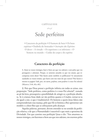 capítulo xvii
M
Sede perfeitos
• Caracteres da perfeição • O homem de bem • Os bons
espíritas • Parábola do Semeador • Instruções dos Espíritos:
O dever – A virtude – Os superiores e os inferiores – O
homem no mundo – Cuidar do corpo e do espírito
Caracteres da perfeição
1. Amai os vossos inimigos; fazei o bem aos que vos odeiam e orai pelos que vos
perseguem e caluniam. Porque, se somente amardes os que vos amam, que re-
compensa tereis disso? Não fazem assim também os publicanos? Se unicamente
saudardes os vossos irmãos, que fazeis com isso mais do que outros? Não fazem o
mesmo os pagãos? Sede, pois, vós outros, perfeitos, como perfeito é o vosso Pai celestial.
(Mateus, 5:44, 46 a 48.)
2. Pois que Deus possui a perfeição infinita em todas as coisas, esta
proposição: “Sede perfeitos, como perfeito é o vosso Pai celestial”, tomada
ao pé da letra, pressuporia a possibilidade de atingir-se a perfeição absolu-
ta. Se à criatura fosse dado ser tão perfeita quanto o Criador, tornar-se-ia
ela igual a este, o que é inadmissível. Os homens a quem Jesus falava não
compreenderiam essa nuança, pelo que Ele se limitou a lhes apresentar um
modelo e a dizer-lhes que se esforçassem pelo alcançar.
Aquelas palavras, portanto, devem entender-se no sentido da perfei-
ção relativa, a de que a Humanidade é suscetível e que mais a aproxima da
Divindade. Em que consiste essa perfeição? Jesus o diz: “Em amarmos os
nossos inimigos, em fazermos o bem aos que nos odeiam, em ­orarmos ­pelos
 