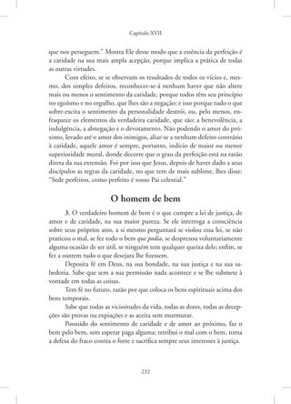 Capítulo XVII
232
que nos perseguem.” Mostra Ele desse modo que a essência da ­
perfeição é
a caridade na sua mais ampla acepção, porque implica a prática de todas
as outras virtudes.
Com efeito, se se observam os resultados de todos os vícios e, mes-
mo, dos simples defeitos, reconhecer-se-á nenhum haver que não altere
mais ou menos o sentimento da caridade, porque todos têm seu princípio
no egoísmo e no orgulho, que lhes são a negação; e isso porque tudo o que
sobre-excita o sentimento da personalidade destrói, ou, pelo menos, en-
fraquece os elementos da verdadeira caridade, que são: a benevolência, a
indulgência, a abnegação e o devotamento. Não podendo o amor do pró-
ximo, levado até o amor dos inimigos, aliar-se a nenhum defeito contrário
à caridade, aquele amor é sempre, portanto, indício de maior ou menor
superioridade moral, donde decorre que o grau da perfeição está na razão
direta da sua extensão. Foi por isso que Jesus, depois de haver dado a seus
discípulos as regras da caridade, no que tem de mais sublime, lhes disse:
“Sede perfeitos, como perfeito é vosso Pai celestial.”
O homem de bem
3. O verdadeiro homem de bem é o que cumpre a lei de justiça, de
amor e de caridade, na sua maior pureza. Se ele interroga a consciência
sobre seus próprios atos, a si mesmo perguntará se violou essa lei, se não
praticou o mal, se fez todo o bem que podia, se desprezou voluntariamente
alguma ocasião de ser útil, se ninguém tem qualquer queixa dele; enfim, se
fez a outrem tudo o que desejara lhe fizessem.
Deposita fé em Deus, na sua bondade, na sua justiça e na sua sa-
bedoria. Sabe que sem a sua permissão nada acontece e se lhe submete à
vontade em todas as coisas.
Tem fé no futuro, razão por que coloca os bens espirituais acima dos
bens temporais.
Sabe que todas as vicissitudes da vida, todas as dores, todas as decep-
ções são provas ou expiações e as aceita sem murmurar.
Possuído do sentimento de caridade e de amor ao próximo, faz o
bem pelo bem, sem esperar paga alguma; retribui o mal com o bem, toma
a defesa do fraco contra o forte e sacrifica sempre seus interesses à justiça.
 