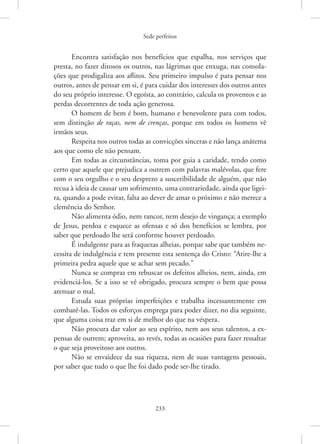 Sede perfeitos
233
Encontra satisfação nos benefícios que espalha, nos serviços que
presta, no fazer ditosos os outros, nas lágrimas que enxuga, nas consola-
ções que prodigaliza aos aflitos. Seu primeiro impulso é para pensar nos
outros, antes de pensar em si, é para cuidar dos interesses dos outros antes
do seu próprio interesse. O egoísta, ao contrário, calcula os proventos e as
perdas decorrentes de toda ação generosa.
O homem de bem é bom, humano e benevolente para com todos,
sem distinção de raças, nem de crenças, porque em todos os homens vê
irmãos seus.
Respeita nos outros todas as convicções sinceras e não lança anátema
aos que como ele não pensam.
Em todas as circunstâncias, toma por guia a caridade, tendo como
certo que aquele que prejudica a outrem com palavras malévolas, que fere
com o seu orgulho e o seu desprezo a suscetibilidade de alguém, que não
recua à ideia de causar um sofrimento, uma contrariedade, ainda que ligei-
ra, quando a pode evitar, falta ao dever de amar o próximo e não merece a
clemência do Senhor.
Não alimenta ódio, nem rancor, nem desejo de vingança; a exemplo
de Jesus, perdoa e esquece as ofensas e só dos benefícios se lembra, por
saber que perdoado lhe será conforme houver perdoado.
É indulgente para as fraquezas alheias, porque sabe que também ne-
cessita de indulgência e tem presente esta sentença do Cristo: “Atire-lhe a
primeira pedra aquele que se achar sem pecado.”
Nunca se compraz em rebuscar os defeitos alheios, nem, ainda, em
evidenciá-los. Se a isso se vê obrigado, procura sempre o bem que possa
atenuar o mal.
Estuda suas próprias imperfeições e trabalha incessantemente em
combatê-las. Todos os esforços emprega para poder dizer, no dia seguinte,
que alguma coisa traz em si de melhor do que na véspera.
Não procura dar valor ao seu espírito, nem aos seus talentos, a ex-
pensas de outrem; aproveita, ao revés, todas as ocasiões para fazer ressaltar
o que seja proveitoso aos outros.
Não se envaidece da sua riqueza, nem de suas vantagens pessoais,
por saber que tudo o que lhe foi dado pode ser-lhe tirado.
 