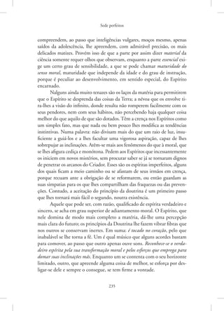 Sede perfeitos
235
­
compreendem, ao passo que inteligências vulgares, moços mesmo, apenas
saídos da adolescência, lhe apreendem, com admirável precisão, os mais
delicados matizes. Provém isso de que a parte por assim dizer material da
ciência somente requer olhos que observam, enquanto a parte essencial exi-
ge um certo grau de sensibilidade, a que se pode chamar maturidade do
senso ­moral, ­
maturidade que independe da idade e do grau de instrução,
porque é peculiar ao desenvolvimento, em sentido especial, do Espírito
encarnado.
Nalguns ainda muito tenazes são os laços da matéria para permitirem
que o Espírito se desprenda das coisas da Terra; a névoa que os envolve ti-
ra-lhes a visão do infinito, donde resulta não romperem facilmente com os
seus pendores, nem com seus hábitos, não percebendo haja qualquer coisa
melhor do que aquilo de que são dotados. Têm a crença nos Espíritos como
um simples fato, mas que nada ou bem pouco lhes modifica as tendências
instintivas. Numa palavra: não divisam mais do que um raio de luz, insu-
ficiente a guiá-los e a lhes facultar uma vigorosa aspiração, capaz de lhes
sobrepujar as inclinações. Atêm-se mais aos fenômenos do que à moral, que
se lhes afigura cediça e monótona. Pedem aos Espíritos que incessantemente
os iniciem em novos mistérios, sem procurar saber se já se tornaram dignos
de penetrar os arcanos do Criador. Esses são os espíritas imperfeitos, alguns
dos quais ficam a meio caminho ou se afastam de seus irmãos em crença,
porque recuam ante a obrigação de se reformarem, ou então guardam as
suas simpatias para os que lhes compartilham das fraquezas ou das preven-
ções. Contudo, a aceitação do princípio da doutrina é um primeiro passo
que lhes tornará mais fácil o segundo, noutra existência.
Aquele que pode ser, com razão, qualificado de espírita verdadeiro e
sincero, se acha em grau superior de adiantamento moral. O Espírito, que
nele domina de modo mais completo a matéria, dá-lhe uma percepção
mais clara do futuro; os princípios da Doutrina lhe fazem vibrar fibras que
nos outros se conservam inertes. Em suma: é tocado no coração, pelo que
inabalável se lhe torna a fé. Um é qual músico que alguns acordes bastam
para comover, ao passo que outro apenas ouve sons. Reconhece-se o verda-
deiro espírita pela sua transformação moral e pelos esforços que emprega para
domar suas inclinações más. Enquanto um se contenta com o seu horizonte
limitado, outro, que apreende alguma coisa de melhor, se esforça por des-
ligar-se dele e sempre o consegue, se tem firme a vontade.
 