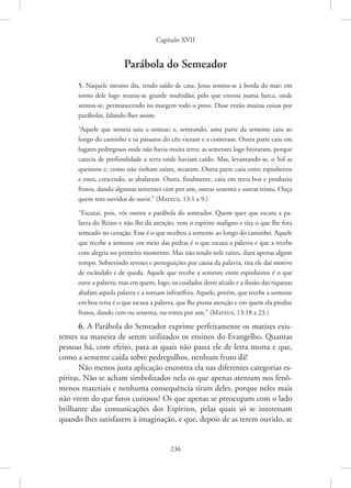 Capítulo XVII
236
Parábola do Semeador
5. Naquele mesmo dia, tendo saído de casa, Jesus sentou-se à borda do mar; em
torno dele logo reuniu-se grande multidão; pelo que entrou numa barca, onde
­
sentou-se, permanecendo na margem todo o povo. Disse então muitas coisas por
parábolas, ­
falando-lhes assim:
“Aquele que semeia saiu a semear; e, semeando, uma parte da semente caiu ao
longo do caminho e os pássaros do céu vieram e a comeram. Outra parte caiu em
lugares pedregosos onde não havia muita terra; as sementes logo brotaram, porque
carecia de profundidade a terra onde haviam caído. Mas, levantando-se, o Sol as
queimou e, como não tinham raízes, secaram. Outra parte caiu entre espinheiros
e estes, crescendo, as abafaram. Outra, finalmente, caiu em terra boa e produziu
frutos, dando algumas sementes cem por um, outras sessenta e outras trinta. Ouça
quem tem ouvidos de ­
ouvir.” 
(Mateus, 13:1 a 9.)
“Escutai, pois, vós outros a parábola do semeador. Quem quer que escuta a pa-
lavra do Reino e não lhe dá atenção, vem o espírito maligno e tira o que lhe fora
­
semeado no coração. Esse é o que recebeu a semente ao longo do caminho. Aquele
que recebe a semente em meio das pedras é o que escuta a palavra e que a recebe
com alegria no primeiro momento. Mas não tendo nele raízes, dura apenas algum
tempo. Sobrevindo reveses e perseguições por causa da palavra, tira ele daí motivo
de escândalo e de queda. Aquele que recebe a semente entre espinheiros é o que
ouve a palavra; mas em quem, logo, os cuidados deste século e a ilusão das riquezas
abafam aquela palavra e a tornam infrutífera. Aquele, porém, que recebe a semente
em boa terra é o que escuta a palavra, que lhe presta atenção e em quem ela produz
frutos, dando cem ou sessenta, ou trinta por um.” 
(Mateus, 13:18 a 23.)
6. A Parábola do Semeador exprime perfeitamente os matizes exis-
tentes na maneira de serem utilizados os ensinos do Evangelho. Quantas
pessoas há, com efeito, para as quais não passa ele de letra morta e que,
como a semente caída sobre pedregulhos, nenhum fruto dá!
Não menos justa aplicação encontra ela nas diferentes categorias es-
píritas. Não se acham simbolizados nela os que apenas atentam nos fenô-
menos materiais e nenhuma consequência tiram deles, porque neles mais
não veem do que fatos curiosos? Os que apenas se preocupam com o lado
brilhante das comunicações dos Espíritos, pelas quais só se interessam
quando lhes satisfazem à imaginação, e que, depois de as terem ouvido, se
 