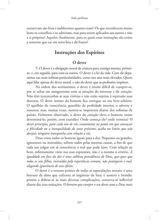 Sede perfeitos
237
conservam tão frios e indiferentes quanto eram? Os que reconhecem muito
bons os conselhos e os admiram, mas para serem aplicados aos outros e não
a si próprios? Aqueles, finalmente, para os quais essas instruções são como
a semente que cai em terra boa e dá frutos?
Instruções dos Espíritos
O dever
7. O dever é a obrigação moral da criatura para consigo mesma, primei-
ro, e, em seguida, para com os outros. O dever é a lei da vida. Com ele depa-
ramos nas mais ínfimas particularidades, como nos atos mais elevados. Quero
aqui falar apenas do dever moral, e não do dever que as profissões impõem.
Na ordem dos sentimentos, o dever é muito difícil de cumprir-se,
por se achar em antagonismo com as atrações do interesse e do coração.
Não têm testemunhas as suas vitórias e não estão sujeitas à repressão suas
derrotas. O dever íntimo do homem fica entregue ao seu livre-arbítrio.
O aguilhão da consciência, guardião da probidade interior, o adverte e
sustenta; mas, muitas vezes, mostra-se impotente diante dos sofismas da
paixão. Fielmente observado, o dever do coração eleva o homem; como
determiná-lo, porém, com exatidão? Onde começa ele? onde termina? O
dever principia, para cada um de vós, exatamente no ponto em que ameaçais
a felicidade ou a tranquilidade do vosso próximo; acaba no limite que não
desejais ninguém transponha com relação a vós.
Deus criou todos os homens iguais para a dor. Pequenos ou grandes,
ignorantes ou instruídos, sofrem todos pelas mesmas causas, a fim de que
cada um julgue em sã consciência o mal que pode fazer. Com relação ao
bem, infinitamente vário nas suas expressões, não é o mesmo o critério. A
igualdade em face da dor é uma sublime providência de Deus, que quer que
todos os seus filhos, instruídos pela experiência comum, não pratiquem o mal,
alegando ignorância de seus efeitos.
O dever é o resumo prático de todas as especulações morais; é uma
bravura da alma que enfrenta as angústias da luta; é austero e brando;
pronto a dobrar-se às mais diversas complicações, conserva-se inflexível
diante das suas tentações. O homem que cumpre o seu dever ama a Deus mais
 