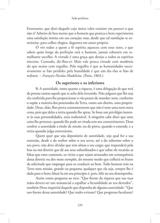 Sede perfeitos
239
Entretanto, que direi daquele cujo único valor consiste em parecer o que
não é? Admito de boa mente que o homem que pratica o bem experimenta
uma satisfação íntima em seu coração; mas, desde que tal satisfação se ex-
teriorize, para colher elogios, degenera em amor-próprio.
Ó vós todos a quem a fé espírita aqueceu com seus raios, e que
sabeis quão longe da perfeição está o homem, jamais esbarreis em se-
melhante escolho. A virtude é uma graça que desejo a todos os espíritas
sinceros. Contudo, dir-lhes-ei: Mais vale pouca virtude com modéstia
do que muita com orgulho. Pelo orgulho é que as humanidades suces-
sivamente se hão perdido; pela humildade é que um dia elas se hão de
redimir. – ­
François-Nicolas-Madeleine. (Paris, 1863.)
Os superiores e os inferiores
9. A autoridade, tanto quanto a riqueza, é uma delegação de que terá
de prestar contas aquele que se ache dela investido. Não julgueis que lhe seja
ela conferida para lhe proporcionar o vão prazer de mandar; nem, conforme
o supõe a maioria dos potentados da Terra, como um direito, uma proprie-
dade. Deus, aliás, lhes prova constantemente que não é nem uma nem outra
coisa, pois que deles a retira quando lhe apraz. Se fosse um privilégio ineren-
te às suas personalidades, seria inalienável. A ninguém cabe dizer que uma
coisa lhe pertence, quando lhe pode ser tirada sem seu consentimento. Deus
confere a autoridade a título de missão, ou de prova, quando o entende, e a
retira quando julga conveniente.
Quem quer que seja depositário de autoridade, seja qual for a sua
extensão, desde a do senhor sobre o seu servo, até a do soberano sobre o
seu povo, não deve olvidar que tem almas a seu cargo; que responderá pela
boa ou má diretriz que dê aos seus subordinados e que sobre ele recairão as
faltas que estes cometam, os vícios a que sejam arrastados em consequência
dessa diretriz ou dos maus exemplos, do mesmo modo que colherá os frutos
da solicitude que empregar para os conduzir ao bem. Todo homem tem na
Terra uma missão, grande ou pequena; qualquer que ela seja, sempre lhe é
dada para o bem; falseá-la em seu princípio é, pois, falir ao seu desempenho.
Assim como pergunta ao rico: “Que fizeste da riqueza que nas tuas
mãos devera ser um manancial a espalhar a fecundidade ao teu derredor”,
também Deus inquirirá daquele que disponha de alguma autoridade: “Que
uso fizeste dessa autoridade? Que males evitaste? Que progresso facultaste?
 