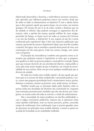 Introdução
24
objetivando desacreditar a doutrina, a malevolência suscitasse comunica-
ções apócrifas; que influência poderiam exercer tais escritos, desde que
de todos os lados os desmentissem os Espíritos? É com a adesão destes
que se deve garantir aquele que queira lançar, em seu nome, um sistema
qualquer. Do sistema de um só ao de todos, medeia a distância que vai
da unidade ao infinito. Que poderão conseguir os argumentos dos de-
tratores, sobre a opinião das massas, quando milhões de vozes amigas,
provindas do Espaço, se façam ouvir em todos os recantos do Universo
e no seio das famílias, a infirmá-los? A esse respeito já não foi a teoria
confirmada pela experiência? Que é feito das inúmeras publicações que
traziam a pretensão de arrasar o Espiritismo? Qual a que nem lhe retardou
a marcha? Até agora, não se considera a questão desse ponto de vista, sem
contestação um dos mais graves. Cada um contou consigo, sem contar
com os Espíritos.
O princípio da concordância é também uma garantia contra as al-
terações que poderiam sujeitar o Espiritismo às seitas que se propuses-
sem apoderar-se dele em proveito próprio e acomodá-lo à vontade. Quem
quer que tentasse desviá-lo do seu providencial objetivo, malsucedido se
veria, pela razão muito simples de que os Espíritos, em virtude da univer-
salidade de seus ensinos, farão cair por terra qualquer modificação que se
divorcie da verdade.
De tudo isso ressalta uma verdade capital: a de que aquele que qui-
sesse opor-se à corrente de ideias estabelecida e sancionada poderia, é cer-
to, causar uma pequena perturbação local e momentânea; nunca, porém,
dominar o conjunto, mesmo no presente, nem, ainda menos, no futuro.
Também ressalta que as instruções dadas pelos Espíritos sobre os
pontos ainda não elucidados da Doutrina não constituirão lei, enquanto
essas instruções permanecerem insuladas; que elas não devem, por conse-
guinte, ser aceitas senão sob todas as reservas e a título de esclarecimento.
Daí a necessidade da maior prudência em dar-lhes publicidade; e,
caso se julgue conveniente publicá-las, importa não as apresentar senão
como opiniões individuais, mais ou menos prováveis, porém, carecendo
sempre de confirmação. Essa confirmação é que se precisa aguardar, antes
de apresentar um princípio como verdade absoluta, a menos se queira ser
acusado de leviandade ou de credulidade irrefletida.
 