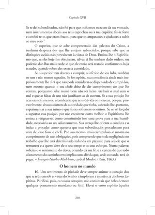 Capítulo XVII
240
Se te dei subordinados, não foi para que os fizesses escravos da tua vontade,
nem instrumentos dóceis aos teus caprichos ou à tua cupidez; fiz-te forte
e confiei-te os que eram fracos, para que os amparasses e ajudasses a subir
ao meu seio.”
O superior, que se ache compenetrado das palavras do Cristo, a
nenhum despreza dos que lhe estejam submetidos, porque sabe que as
­
distinções sociais não prevalecem às vistas de Deus. Ensina-lhe o Espiritis-
mo que, se eles hoje lhe obedecem, talvez já lhe tenham dado ordens, ou
poderão dar-lhas mais tarde, e que ele então será tratado conforme os haja
tratado, quando sobre eles exercia autoridade.
Se o superior tem deveres a cumprir, o inferior, de seu lado, também
os tem e não menos sagrados. Se for espírita, sua consciência ainda mais im-
periosamente lhe dirá que não pode considerar-se dispensado de ­
cumpri-los,
nem mesmo quando o seu chefe deixe de dar cumprimento aos que lhe
correm, porquanto sabe muito bem não ser lícito retribuir o mal com o
mal e que as faltas de uns não justificam as de outrem. Se a sua posição lhe
acarreta sofrimentos, reconhecerá que sem dúvida os mereceu, porque, pro-
vavelmente, abusou outrora da autoridade que tinha, cabendo-lhe, portanto,
experimentar a seu turno o que fizera sofressem os outros. Se se vê forçado
a suportar essa posição, por não encontrar outra melhor, o Espiritismo lhe
ensina a resignar-se, como constituindo isso uma prova para a sua humil-
dade, necessária ao seu adiantamento. Sua crença lhe orienta a conduta e o
induz a proceder como quereria que seus subordinados procedessem para
com ele, caso fosse o chefe. Por isso mesmo, mais escrupuloso se mostra no
cumprimento de suas obrigações, pois compreende que toda negligência no
trabalho que lhe está determinado redunda em prejuízo para aquele que o
remunera e a quem deve ele o seu tempo e os seus esforços. Numa palavra:
solicita-o o sentimento do dever, oriundo da sua fé, e a certeza de que todo
afastamento do caminho reto implica uma dívida que, cedo ou tarde, terá de
pagar. – François-Nicolas-Madeleine, cardeal Morlot. (Paris, 1863.)
O homem no mundo
10. Um sentimento de piedade deve sempre animar o coração dos
que se reúnem sob as vistas do Senhor e imploram a assistência dos bons Es-
píritos. Purificai, pois, os vossos corações; não consintais que neles demore
qualquer pensamento mundano ou fútil. Elevai o vosso espírito àqueles
 