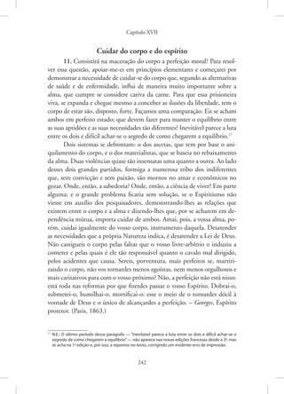 Capítulo XVII
242
Cuidar do corpo e do espírito
11. Consistirá na maceração do corpo a perfeição moral? Para resol-
ver essa questão, apoiar-me-ei em princípios elementares e começarei por
demonstrar a necessidade de cuidar-se do corpo que, segundo as ­
alternativas
de saúde e de enfermidade, influi de maneira muito importante sobre a
alma, que cumpre se considere cativa da carne. Para que essa prisioneira
viva, se expanda e chegue mesmo a conceber as ilusões da liberdade, tem o
corpo de estar são, disposto, forte. Façamos uma comparação: Eis se acham
ambos em perfeito estado; que devem fazer para manter o equilíbrio entre
as suas aptidões e as suas necessidades tão diferentes? Inevitável parece a luta
entre os dois e difícil achar-se o segredo de como chegarem a equilíbrio.17
Dois sistemas se defrontam: o dos ascetas, que tem por base o ani-
quilamento do corpo, e o dos materialistas, que se baseia no rebaixamento
da alma. Duas violências quase tão insensatas uma quanto a outra. Ao lado
desses dois grandes partidos, formiga a numerosa tribo dos indiferentes
que, sem convicção e sem paixão, são mornos no amar e econômicos no
gozar. Onde, então, a sabedoria? Onde, então, a ciência de viver? Em parte
alguma; e o grande problema ficaria sem solução, se o Espiritismo não
viesse em auxílio dos pesquisadores, demonstrando-lhes as relações que
existem entre o corpo e a alma e dizendo-lhes que, por se acharem em de-
pendência mútua, importa cuidar de ambos. Amai, pois, a vossa alma, po-
rém, cuidai igualmente do vosso corpo, instrumento daquela. Desatender
as necessidades que a própria Natureza indica, é desatender a Lei de Deus.
Não castigueis o corpo pelas faltas que o vosso livre-arbítrio o induziu a
cometer e pelas quais é ele tão responsável quanto o cavalo mal dirigido,
pelos acidentes que causa. Sereis, porventura, mais perfeitos se, martiri-
zando o corpo, não vos tornardes menos egoístas, nem menos orgulhosos e
mais caritativos para com o vosso próximo? Não, a perfeição não está nisso:
está toda nas reformas por que fizerdes passar o vosso Espírito. Dobrai-o,
submetei-o, humilhai-o, mortificai-o: esse o meio de o tornardes dócil à
vontade de Deus e o único de alcançardes a perfeição. – Georges, Espírito
protetor. (Paris, 1863.)
17
N.E.: O último período desse parágrafo — “inevitável parece a luta entre os dois e difícil achar-se o
segredo de como chegarem a equilíbrio”— não aparece nas novas edições francesas desde a 3a
, mas
se acha na 1a
edição e, por isso, a repomos no texto, corrigindo um evidente erro de impressão.
 