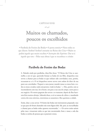 capítulo xviii
M
Muitos os chamados,
poucos os escolhidos
• Parábola do Festim das Bodas • A porta estreita • Nem todos os
que dizem: Senhor! Senhor! entrarão no Reino dos Céus • Muito se
pedirá àquele que muito recebeu • Instruções dos Espíritos: Dar-se-á
àquele que tem – Pelas suas obras é que se reconhece o cristão
Parábola do Festim das Bodas
1. Falando ainda por parábolas, disse-lhes Jesus: “O Reino dos Céus se asse-
melha a um rei que, querendo festejar as bodas de seu filho, despachou seus
servos a chamar para as bodas os que tinham sido convidados; estes, porém,
recusaram-se a ir. O rei despachou outros servos com ordem de dizer da sua
parte aos convidados: ‘Preparei o meu jantar; mandei matar os meus bois e to-
dos os meus cevados; tudo está pronto; vinde às bodas.’ — Eles, porém, sem se
incomodarem com isso, lá se foram, um para a sua casa de campo, outro para o
seu negócio. Os outros pegaram dos servos e os mataram, depois de lhes have-
rem feito muitos ultrajes. Sabendo disso, o rei se tomou de cólera e, mandando
contra eles seus exércitos, exterminou os assassinos e lhes queimou a cidade.
Então, disse a seus servos: ‘O festim das bodas está inteiramente preparado; mas
os que para ele foram chamados não eram dignos dele. Ide, pois, às encruzilhadas
e chamai para as bodas todos quantos encontrardes.’ — Os servos então saíram
pelas ruas e trouxeram todos os que iam encontrando, bons e maus; a sala das
bodas se encheu de pessoas que se puseram à mesa.
 