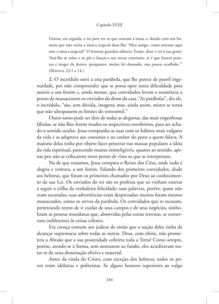 Capítulo XVIII
244
Entrou, em seguida, o rei para ver os que estavam à mesa, e, dando com um ho-
mem que não vestia a túnica nupcial disse-lhe: ‘Meu amigo, como entraste aqui
sem a túnica nupcial?’ O homem guardou silêncio. Então, disse o rei à sua gente:
‘Atai-lhe as mãos e os pés e lançai-o nas trevas exteriores: aí é que haverá pran-
tos e ranger de dentes, porquanto, muitos há chamados, mas poucos escolhidos.’”
­(Mateus, 22:1 a 14.)
2. O incrédulo sorri a esta parábola, que lhe parece de pueril inge-
nuidade, por não compreender que se possa opor tanta dificuldade para
assistir a um festim e, ainda menos, que convidados levem a resistência a
ponto de massacrarem os enviados do dono da casa. “As parábolas”, diz ele,
o incrédulo, “são, sem dúvida, imagens; mas, ainda assim, mister se torna
que não ultrapassem os limites do verossímil.”
Outro tanto pode ser dito de todas as alegorias, das mais engenhosas
fábulas, se não lhes forem tirados os respectivos envoltórios, para ser acha-
do o sentido oculto. Jesus compunha as suas com os hábitos mais vulgares
da vida e as adaptava aos costumes e ao caráter do povo a quem falava. A
maioria delas tinha por objeto fazer penetrar nas massas populares a ideia
da vida espiritual, parecendo muitas ininteligíveis, quanto ao sentido, ape-
nas por não se colocarem neste ponto de vista os que as interpretam.
Na de que tratamos, Jesus compara o Reino dos Céus, onde tudo é
alegria e ventura, a um festim. Falando dos primeiros convidados, alude
aos hebreus, que foram os primeiros chamados por Deus ao conhecimen-
to da sua Lei. Os enviados do rei são os profetas que os vinham exortar
a seguir a trilha da verdadeira felicidade; suas palavras, porém, quase não
eram escutadas; suas advertências eram desprezadas; muitos foram mesmo
massacrados, como os servos da parábola. Os convidados que se escusam,
pretextando terem de ir cuidar de seus campos e de seus negócios, simbo-
lizam as pessoas mundanas que, absorvidas pelas coisas terrenas, se conser-
vam indiferentes às coisas celestes.
Era crença comum aos judeus de então que a nação deles tinha de
alcançar supremacia sobre todas as outras. Deus, com efeito, não prome-
tera a Abraão que a sua posteridade cobriria toda a Terra? Como sempre,
porém, atendo-se à forma, sem atentarem ao fundo, eles acreditavam tra-
tar-se de uma dominação efetiva e material.
Antes da vinda do Cristo, com exceção dos hebreus, todos os po-
vos eram idólatras e politeístas. Se alguns homens superiores ao vulgo
 