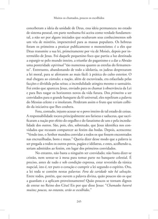 Muitos os chamados, poucos os escolhidos
245
­
conceberam a ideia da unidade de Deus, essa ideia permaneceu no estado
de sistema pessoal, em parte nenhuma foi aceita como verdade fundamen-
tal, a não ser por alguns iniciados que ocultavam seus conhecimentos sob
um véu de mistério, impenetrável para as massas populares. Os hebreus
foram os primeiros a praticar publicamente o monoteísmo; é a eles que
Deus transmite a sua lei, primeiramente por via de Moisés, depois por in-
termédio de Jesus. Foi daquele pequenino foco que partiu a luz destinada
a espargir-se pelo mundo inteiro, a triunfar do paganismo e a dar a Abraão
uma posteridade espiritual “tão numerosa quanto as estrelas do firmamen-
to”. Entretanto, abandonando de todo a idolatria, os judeus desprezaram
a lei moral, para se aferrarem ao mais fácil: à prática do culto exterior. O
mal chegara ao cúmulo; a nação, além de escravizada, era esfacelada pelas
facções e dividida pelas seitas; a incredulidade atingira mesmo o santuário.
Foi então que apareceu Jesus, enviado para os chamar à observância da Lei
e para lhes rasgar os horizontes novos da vida futura. Dos primeiros a ser
convidados para o grande banquete da fé universal, eles repeliram a palavra
do Messias celeste e o imolaram. Perderam assim o fruto que teriam colhi-
do da iniciativa que lhes coubera.
Fora, contudo, injusto acusar-se o povo inteiro de tal estado de coisas.
A responsabilidade tocava principalmente aos fariseus e saduceus, que sacri-
ficaram a nação por efeito do orgulho e do fanatismo de uns e pela incredu-
lidade dos outros. São, pois, eles, sobretudo, que Jesus identifica nos con-
vidados que recusam comparecer ao festim das bodas. Depois, acrescenta:
“Vendo isso, o Senhor mandou convidar a todos os que fossem encontrados
nas encruzilhadas, bons e maus.” Queria dizer desse modo que a palavra ia
ser pregada a todos os outros povos, pagãos e idólatras, e estes, acolhendo-a,
seriam admitidos ao festim, em lugar dos primeiros convidados.
No entanto, não basta a ninguém ser convidado; não basta dizer-se
cristão, nem sentar-se à mesa para tomar parte no banquete celestial. É
preciso, antes de tudo e sob condição expressa, estar revestido da túnica
nupcial, isto é, ter puro o coração e cumprir a lei segundo o espírito. Ora,
a lei toda se contém nestas palavras: Fora da caridade não há salvação.
Entre todos, porém, que ouvem a palavra divina, quão poucos são os que
a guardam e a aplicam proveitosamente! Quão poucos se tornam dignos
de entrar no Reino dos Céus! Eis por que disse Jesus: “Chamados haverá
muitos; poucos, no entanto, serão os escolhidos.”
 