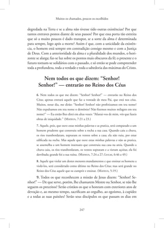 Muitos os chamados, poucos os escolhidos
247
degredada na Terra e se a alma não tivesse tido outras existências? Por que
tantos entraves postos diante de seus passos? Por que essa porta tão estreita
que só a muito poucos é dado transpor, se a sorte da alma é determinada
para sempre, logo após a morte? Assim é que, com a unicidade da existên-
cia, o homem está sempre em contradição consigo mesmo e com a Justiça
de Deus. Com a anterioridade da alma e a pluralidade dos mundos, o hori-
zonte se alarga; faz-se luz sobre os pontos mais obscuros da fé; o presente e o
futuro tornam-se solidários com o passado, e só então se pode compreender
toda a profundeza, toda a verdade e toda a sabedoria das máximas do Cristo.
Nem todos os que dizem: “Senhor!
Senhor!” — entrarão no Reino dos Céus
6. Nem todos os que me dizem: “Senhor! Senhor!” — entrarão no Reino dos
Céus; apenas entrará aquele que faz a vontade de meu Pai, que está nos céus.
Muitos, nesse dia, me dirão: “Senhor! Senhor! não profetizamos em teu nome?
Não expulsamos em teu nome o demônio? Não fizemos muitos milagres em teu
nome?” — Eu então lhes direi em altas vozes: “Afastai-vos de mim, vós que fazeis
obras de iniquidade.” 
(Mateus, 7:21 a 23.)
7. Aquele, pois, que ouve estas minhas palavras e as pratica, será comparado a um
homem prudente que construiu sobre a rocha a sua casa. Quando caiu a chuva,
os rios transbordaram, sopraram os ventos sobre a casa; ela não ruiu, por estar
edificada na rocha. Mas aquele que ouve estas minhas palavras e não as pratica,
se assemelha a um homem insensato que construiu sua casa na areia. Quando a
chuva caiu, os rios transbordaram, os ventos sopraram e a vieram açoitar, ela foi
derribada; grande foi a sua ruína. 
(Mateus, 7:24 a 27; Lucas, 6:46 a 49.)
8. Aquele que violar um destes menores mandamentos e que ensinar os homens a
violá-los, será considerado como último no Reino dos Céus; mas será grande no
Reino dos Céus aquele que os cumprir e ensinar. 
(Mateus, 5:19.)
9. Todos os que reconhecem a missão de Jesus dizem: “Senhor! Se-
nhor!” — De que serve, porém, lhe chamarem Mestre ou Senhor, se não lhe
seguem os preceitos? Serão cristãos os que o honram com exteriores atos de
devoção e, ao mesmo tempo, sacrificam ao orgulho, ao egoísmo, à cupidez
e a todas as suas paixões? Serão seus discípulos os que passam os dias em
 