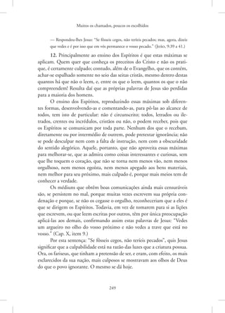 Muitos os chamados, poucos os escolhidos
249
— ­
Respondeu-lhes ­
Jesus: “Se fôsseis cegos, não teríeis pecados; mas, agora, dizeis
que vedes e é por isso que em vós permanece o vosso pecado.” 
(João, 9:39 a 41.)
12. Principalmente ao ensino dos Espíritos é que estas máximas se
aplicam. Quem quer que conheça os preceitos do Cristo e não os prati-
que, é certamente culpado; contudo, além de o Evangelho, que os contém,
achar-se espalhado somente no seio das seitas cristãs, mesmo dentro destas
quantos há que não o leem, e, entre os que o leem, quantos os que o não
compreendem! Resulta daí que as próprias palavras de Jesus são perdidas
para a maioria dos homens.
O ensino dos Espíritos, reproduzindo essas máximas sob diferen-
tes formas, desenvolvendo-as e comentando-as, para pô-las ao alcance de
todos, tem isto de particular: não é circunscrito; todos, letrados ou ile-
trados, crentes ou incrédulos, cristãos ou não, o podem receber, pois que
os Espíritos se comunicam por toda parte. Nenhum dos que o recebam,
diretamente ou por intermédio de outrem, pode pretextar ignorância; não
se pode desculpar nem com a falta de instrução, nem com a obscuridade
do sentido alegórico. Aquele, portanto, que não aproveita essas máximas
para melhorar-se, que as admira como coisas interessantes e curiosas, sem
que lhe toquem o coração, que não se torna nem menos vão, nem menos
orgulhoso, nem menos egoísta, nem menos apegado aos bens materiais,
nem melhor para seu próximo, mais culpado é, porque mais meios tem de
conhecer a verdade.
Os médiuns que obtêm boas comunicações ainda mais censuráveis
são, se persistem no mal, porque muitas vezes escrevem sua própria con-
denação e porque, se não os cegasse o orgulho, reconheceriam que a eles é
que se dirigem os Espíritos. Todavia, em vez de tomarem para si as lições
que escrevem, ou que leem escritas por outros, têm por única preocupação
aplicá-las aos demais, confirmando assim estas palavras de Jesus: “Vedes
um argueiro no olho do vosso próximo e não vedes a trave que está no
vosso.” (Cap. X, item 9.)
Por esta sentença: “Se fôsseis cegos, não teríeis pecados”, quis Jesus
significar que a culpabilidade está na razão das luzes que a criatura possua.
Ora, os fariseus, que tinham a pretensão de ser, e eram, com efeito, os mais
esclarecidos da sua nação, mais culposos se mostravam aos olhos de Deus
do que o povo ignorante. O mesmo se dá hoje.
 