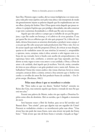 Muitos os chamados, poucos os escolhidos
251
­
fazer-lhes. Homens cegos e surdos, abri as vossas inteligências e os vossos cora-
ções; vede pelo vosso espírito; ouvi pela vossa alma e não interpreteis de modo
tão grosseiramente injusto as palavras daquele que fez resplandecesse aos vos-
sos olhos a Justiça do Senhor. Não é Deus quem retira daquele que pouco re-
cebera: é o próprio Espírito que, por pródigo e descuidado, não sabe conservar
o que tem e aumentar, fecundando-o, o óbolo que lhe caiu no coração.
Aquele que não cultiva o campo que o trabalho de seu pai lhe gran-
jeou, e que lhe coube em herança, o vê cobrir-se de ervas parasitas. É seu
pai quem lhe tira as colheitas que ele não quis preparar? Se, à falta de cui-
dado, deixou fenecessem as sementes destinadas a produzir nesse campo, é
a seu pai que lhe cabe acusar por nada produzirem elas? Não e não. Em vez
de acusar aquele que tudo lhe preparara [Deus], de criticar as suas doações,
queixe-se do verdadeiro autor de suas misérias [si mesmo] e, arrependido
e operoso, meta, corajoso, mãos à obra; arroteie o solo ingrato com o es-
forço de sua vontade; lavre-o fundo com auxílio do arrependimento e da
esperança; lance nele, confiante, a semente que haja separado, por boa,
dentre as más; regue-o com o seu amor e a sua caridade, e Deus, o Deus de
amor e de caridade, dará àquele que já recebera. Verá ele, então, coroados
de êxito os seus esforços e um grão produzir cem e outro mil. Ânimo, tra-
balhadores! Tomai dos vossos arados e das vossas charruas; lavrai os vossos
corações; arrancai deles a cizânia; semeai a boa semente que o Senhor vos
confia e o orvalho do amor lhe fará produzir frutos de caridade. – Um Es-
pírito amigo. (Bordeaux, 1862.)
Pelas suas obras é que se reconhece o cristão
16. “Nem todos os que me dizem: ‘Senhor! Senhor!’ entrarão no
­
Reino dos Céus, mas somente aqueles que fazem a vontade de meu Pai que
está nos céus.”
Escutai essa palavra do Mestre, todos vós que repelis a Doutrina Es-
pírita como obra do demônio. Abri os ouvidos, que é chegado o momento
de ouvir.
Será bastante trazer a libré do Senhor, para ser-se fiel servidor seu?
Bastará dizer: “Sou cristão”, para que alguém seja um seguidor do Cristo?
Procurai os verdadeiros cristãos e os reconhecereis pelas suas obras. “Uma
árvore boa não pode dar maus frutos, nem uma árvore má pode dar frutos
bons.” “Toda árvore que não dá bons frutos é cortada e lançada ao fogo.”
 