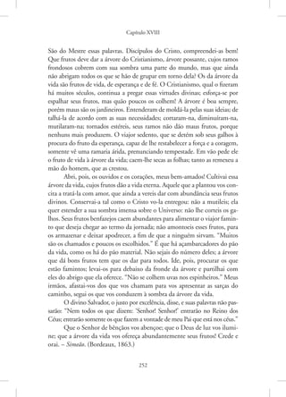 Capítulo XVIII
252
São do Mestre essas palavras. Discípulos do Cristo, compreendei-as bem!
Que frutos deve dar a árvore do Cristianismo, árvore possante, cujos ramos
frondosos cobrem com sua sombra uma parte do mundo, mas que ainda
não abrigam todos os que se hão de grupar em torno dela? Os da árvore da
vida são frutos de vida, de esperança e de fé. O Cristianismo, qual o fizeram
há muitos séculos, continua a pregar essas virtudes divinas; esforça-se por
espalhar seus frutos, mas quão poucos os colhem! A árvore é boa sempre,
porém maus são os jardineiros. Entenderam de moldá-la pelas suas ideias; de
talhá-la de acordo com as suas necessidades; cortaram-na, diminuíram-na,
mutilaram-na; tornados estéreis, seus ramos não dão maus frutos, porque
nenhuns mais produzem. O viajor sedento, que se detém sob seus galhos à
procura do fruto da esperança, capaz de lhe restabelecer a força e a coragem,
somente vê uma ramaria árida, prenunciando tempestade. Em vão pede ele
o fruto de vida à árvore da vida; caem-lhe secas as folhas; tanto as remexeu a
mão do homem, que as crestou.
Abri, pois, os ouvidos e os corações, meus bem-amados! Cultivai essa
árvore da vida, cujos frutos dão a vida eterna. Aquele que a plantou vos con-
cita a tratá-la com amor, que ainda a vereis dar com abundância seus frutos
divinos. Conservai-a tal como o Cristo vo-la entregou: não a mutileis; ela
quer estender a sua sombra imensa sobre o Universo: não lhe corteis os ga-
lhos. Seus frutos benfazejos caem abundantes para alimentar o viajor famin-
to que deseja chegar ao termo da jornada; não amontoeis esses frutos, para
os armazenar e deixar apodrecer, a fim de que a ninguém sirvam. “Muitos
são os chamados e poucos os escolhidos.” É que há açambarcadores do pão
da vida, como os há do pão material. Não sejais do número deles; a árvore
que dá bons frutos tem que os dar para todos. Ide, pois, procurar os que
estão famintos; levai-os para debaixo da fronde da árvore e partilhai com
eles do abrigo que ela oferece. “Não se colhem uvas nos espinheiros.” Meus
irmãos, afastai-vos dos que vos chamam para vos apresentar as sarças do
caminho, segui os que vos conduzem à sombra da árvore da vida.
O divino Salvador, o justo por excelência, disse, e suas palavras não pas-
sarão: “Nem todos os que dizem: ‘Senhor! Senhor!’ entrarão no Reino dos
Céus; entrarão somente os que fazem a vontade de meu Pai que está nos céus.”
Que o Senhor de bênçãos vos abençoe; que o Deus de luz vos ilumi-
ne; que a árvore da vida vos ofereça abundantemente seus frutos! Crede e
orai. – Simeão. (Bordeaux, 1863.)
 