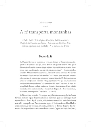 capítulo xix
M
A fé transporta montanhas
• Poder da fé • A fé religiosa. Condição da fé inabalável •
Parábola da Figueira que Secou • Instruções dos Espíritos: A fé:
mãe da esperança e da caridade – A fé humana e a divina
Poder da fé
1. Quando Ele veio ao encontro do povo, um homem se lhe aproximou e, lan-
çando-se de joelhos a seus pés, disse: “Senhor, tem piedade do meu filho, que é
lunático e sofre muito, pois cai muitas vezes no fogo e muitas vezes na água. Apre-
sentei-o aos teus discípulos, mas eles não o puderam curar.” — Jesus respondeu,
dizendo: “Ó raça incrédula e depravada, até quando estarei convosco? Até quando
vos sofrerei? Trazei-me aqui esse menino.” — E tendo Jesus ameaçado o demô-
nio, este saiu do menino, que no mesmo instante ficou são. Os discípulos vieram
então ter com Jesus em particular e lhe perguntaram: “Por que não pudemos nós
outros expulsar esse demônio?” — Respondeu-lhes Jesus: “Por causa da vossa in-
credulidade. Pois em verdade vos digo, se tivésseis a fé do tamanho de um grão de
mostarda, diríeis a esta montanha: ‘Transporta-te daí para ali e ela se transportaria,
e nada vos seria impossível.’” 
(Mateus, 17:14 a 20.)
2. No sentido próprio, é certo que a confiança nas suas próprias forças
torna o homem capaz de executar coisas materiais, que não consegue fazer
quem duvida de si. Aqui, porém, unicamente no sentido moral se devem
entender essas palavras. As montanhas que a fé desloca são as dificuldades,
as resistências, a má vontade, em suma, com que se depara da parte dos ho-
mens, ainda quando se trate das melhores coisas. Os preconceitos da rotina,
 