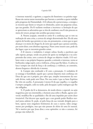 Capítulo XIX
254
o interesse material, o egoísmo, a cegueira do fanatismo e as paixões orgu-
lhosas são outras tantas montanhas que barram o caminho a quem trabalha
pelo progresso da Humanidade. A fé robusta dá a perseverança, a energia e
os recursos que fazem se vençam os obstáculos, assim nas pequenas coisas,
que nas grandes. Da fé vacilante resultam a incerteza e a hesitação de que
se aproveitam os adversários que se têm de combater; essa fé não procura os
meios de vencer, porque não acredita que possa vencer.
3. Noutra acepção, entende-se como fé a confiança que se tem na
realização de uma coisa, a certeza de atingir determinado fim. Ela dá uma
espécie de lucidez que permite se veja, em pensamento, a meta que se quer
alcançar e os meios de chegar lá, de sorte que aquele que a possui caminha,
por assim dizer, com absoluta segurança. Num como noutro caso, pode ela
dar lugar a que se executem grandes coisas.
A fé sincera e verdadeira é sempre calma; faculta a paciência que
sabe esperar, porque, tendo seu ponto de apoio na inteligência e na com-
preensão das coisas, tem a certeza de chegar ao objetivo visado. A fé vaci-
lante sente a sua própria fraqueza; quando a estimula o interesse, torna-se
­
furibunda e julga suprir, com a violência, a força que lhe falece. A calma na
luta é sempre um sinal de força e de confiança; a violência, ao contrário,
denota fraqueza e dúvida de si mesmo.
4. Cumpre não confundir a fé com a presunção. A verdadeira fé
se conjuga à humildade; aquele que a possui deposita mais confiança em
Deus do que em si próprio, por saber que, simples instrumento da von-
tade divina, nada pode sem Deus. Por essa razão é que os bons Espíritos
lhe vêm em auxílio. A presunção é menos fé do que orgulho, e o orgulho
é sempre castigado, cedo ou tarde, pela decepção e pelos malogros que lhe
são infligidos.
5. O poder da fé se demonstra, de modo direto e especial, na ação
magnética; por seu intermédio, o homem atua sobre o fluido, agente uni-
versal, modifica-lhe as qualidades e lhe dá uma impulsão por assim dizer
irresistível. Daí decorre que aquele que a um grande poder fluídico nor-
mal junta ardente fé, pode, só pela força da sua vontade dirigida para o
bem, operar esses singulares fenômenos de cura e outros, tidos antiga-
mente por prodígios, mas que não passam de efeito de uma lei natural.
Tal o motivo por que Jesus disse a seus apóstolos: se não o curastes, foi
porque não tínheis fé.
 