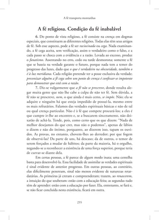 A fé transporta montanhas
255
A fé religiosa. Condição da fé inabalável
6. Do ponto de vista religioso, a fé consiste na crença em dogmas
especiais, que constituem as diferentes religiões. Todas elas têm seus artigos
de fé. Sob esse aspecto, pode a fé ser raciocinada ou cega. Nada examinan-
do, a fé cega aceita, sem verificação, assim o verdadeiro como o falso, e a
cada passo se choca com a evidência e a razão. Levada ao excesso, produz
o fanatismo. Assentando no erro, cedo ou tarde desmorona; somente a fé
que se baseia na verdade garante o futuro, porque nada tem a temer do
progresso das luzes, dado que o que é verdadeiro na obscuridade, também o
é à luz meridiana. Cada religião pretende ter a posse exclusiva da verdade;
preconizar alguém a fé cega sobre um ponto de crença é confessar-se impotente
para demonstrar que está com a razão.
7. Diz-se vulgarmente que a fé não se prescreve, donde resulta ale-
gar muita gente que não lhe cabe a culpa de não ter fé. Sem dúvida, a
fé não se prescreve, nem, o que ainda é mais certo, se impõe. Não; ela se
adquire e ninguém há que esteja impedido de possuí-la, mesmo entre
os mais refratários. Falamos das verdades espirituais básicas e não de tal
ou qual crença particular. Não é à fé que compete procurá-los; a eles é
que cumpre ir-lhe ao encontro e, se a buscarem sinceramente, não dei-
xarão de achá-la. Tende, pois, como certo que os que dizem: “Nada de
melhor desejamos do que crer, mas não o podemos”, apenas de lábios
o dizem e não do íntimo, porquanto, ao dizerem isso, tapam os ouvi-
dos. As provas, no entanto, chovem-lhes ao derredor; por que fogem
de observá-las? Da parte de uns, há descaso; da de outros, o temor de
serem forçados a mudar de hábitos; da parte da maioria, há o orgulho,
negando-se a reconhecer a existência de uma força superior, porque teria
de curvar-se diante dela.
Em certas pessoas, a fé parece de algum modo inata; uma centelha
basta para desenvolvê-la. Essa facilidade de assimilar as verdades espirituais
é sinal evidente de anterior progresso. Em outras pessoas, ao contrário,
elas dificilmente penetram, sinal não menos evidente de naturezas retar-
datárias. As primeiras já creram e compreenderam; trazem, ao renascerem,
a intuição do que souberam: estão com a educação feita; as segundas tudo
têm de aprender: estão com a educação por fazer. Ela, entretanto, se fará e,
se não ficar concluída nesta existência, ficará em outra.
 