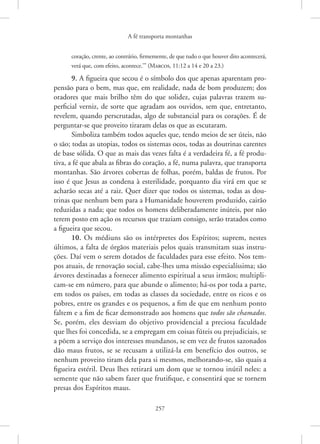 A fé transporta montanhas
257
coração, crente, ao contrário, firmemente, de que tudo o que houver dito acontecerá,
verá que, com efeito, acontece.’” 
(Marcos, 11:12 a 14 e 20 a 23.)
9. A figueira que secou é o símbolo dos que apenas aparentam pro-
pensão para o bem, mas que, em realidade, nada de bom produzem; dos
oradores que mais brilho têm do que solidez, cujas palavras trazem su-
perficial verniz, de sorte que agradam aos ouvidos, sem que, entretanto,
revelem, quando perscrutadas, algo de substancial para os corações. É de
perguntar-se que proveito tiraram delas os que as escutaram.
Simboliza também todos aqueles que, tendo meios de ser úteis, não
o são; todas as utopias, todos os sistemas ocos, todas as doutrinas carentes
de base sólida. O que as mais das vezes falta é a verdadeira fé, a fé produ-
tiva, a fé que abala as fibras do coração, a fé, numa palavra, que transporta
montanhas. São árvores cobertas de folhas, porém, baldas de frutos. Por
isso é que Jesus as condena à esterilidade, porquanto dia virá em que se
acharão secas até a raiz. Quer dizer que todos os sistemas, todas as dou-
trinas que nenhum bem para a Humanidade houverem produzido, cairão
reduzidas a nada; que todos os homens deliberadamente inúteis, por não
terem posto em ação os recursos que traziam consigo, serão tratados como
a figueira que secou.
10. Os médiuns são os intérpretes dos Espíritos; suprem, nestes
últimos, a falta de órgãos materiais pelos quais transmitam suas instru-
ções. Daí vem o serem dotados de faculdades para esse efeito. Nos tem-
pos ­
atuais, de renovação social, cabe-lhes uma missão especialíssima; são
árvores destinadas a fornecer alimento espiritual a seus irmãos; multipli-
cam-se em número, para que abunde o alimento; há-os por toda a parte,
em todos os países, em todas as classes da sociedade, entre os ricos e os
pobres, entre os grandes e os pequenos, a fim de que em nenhum ponto
faltem e a fim de ficar demonstrado aos homens que todos são chamados.
Se, porém, eles desviam do objetivo providencial a preciosa faculdade
que lhes foi concedida, se a empregam em coisas fúteis ou prejudiciais, se
a põem a serviço dos interesses mundanos, se em vez de frutos sazonados
dão maus frutos, se se recusam a utilizá-la em benefício dos outros, se
nenhum proveito tiram dela para si mesmos, melhorando-se, são quais a
figueira estéril. Deus lhes retirará um dom que se tornou inútil neles: a
semente que não sabem fazer que frutifique, e consentirá que se tornem
presas dos Espíritos maus.
 