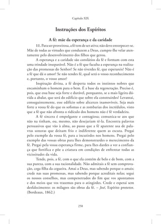 Capítulo XIX
258
Instruções dos Espíritos
A fé: mãe da esperança e da caridade
11. Para ser proveitosa, a fé tem de ser ativa; não deve ­entorpecer-se.
Mãe de todas as virtudes que conduzem a Deus, cumpre-lhe velar aten-
tamente pelo desenvolvimento dos filhos que gerou.
A esperança e a caridade são corolários da fé e formam com esta
uma trindade inseparável. Não é a fé que faculta a esperança na realiza-
ção das promessas do Senhor? Se não tiverdes fé, que esperareis? Não é
a fé que dá o amor? Se não tendes fé, qual será o vosso reconhecimento
e, portanto, o vosso amor?
Inspiração divina, a fé desperta todos os instintos nobres que
encaminham o homem para o bem. É a base da regeneração. Preciso é,
pois, que essa base seja forte e durável, porquanto, se a mais ligeira dú-
vida a abalar, que será do edifício que sobre ela construirdes? Levantai,
conseguintemente, esse edifício sobre alicerces inamovíveis. Seja mais
forte a vossa fé do que os sofismas e as zombarias dos incrédulos, visto
que a fé que não afronta o ridículo dos homens não é fé verdadeira.
A fé sincera é empolgante e contagiosa; comunica-se aos que
não na tinham, ou, mesmo, não desejariam tê-la. Encontra palavras
persuasivas que vão à alma, ao passo que a fé aparente usa de pala-
vras sonoras que deixam frio e indiferente quem as escuta. Pregai
pelo exemplo da vossa fé, para a incutirdes nos homens. Pregai pelo
exemplo das vossas obras para lhes demonstrardes o merecimento da
fé. Pregai pela vossa esperança firme, para lhes dardes a ver a confian-
ça que fortifica e põe a criatura em condições de enfrentar todas as
­
vicissitudes da vida.
Tende, pois, a fé, com o que ela contém de belo e de bom, com a
sua pureza, com a sua racionalidade. Não admitais a fé sem comprova-
ção, cega filha da cegueira. Amai a Deus, mas sabendo porque o amais;
crede nas suas promessas, mas sabendo porque acreditais nelas; segui
os nossos conselhos, mas compenetrados do fim que vos apontamos
e dos meios que vos trazemos para o atingirdes. Crede e esperai sem
desfalecimento: os milagres são obras da fé. – José, Espírito protetor.
(Bordeaux, 1862.)
 