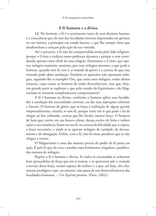 A fé transporta montanhas
259
A fé humana e a divina
12. No homem, a fé é o sentimento inato de seus destinos futuros;
é a consciência que ele tem das faculdades imensas depositadas em gérmen
no seu íntimo, a princípio em estado latente, e que lhe cumpre fazer que
desabrochem e cresçam pela ação da sua vontade.
Até o presente, a fé não foi compreendida senão pelo lado religioso,
porque o Cristo a exalçou como poderosa alavanca e porque o tem consi-
derado apenas como chefe de uma religião. Entretanto, o Cristo, que ope-
rou milagres materiais, mostrou, por esses milagres mesmos, o que pode o
homem, quando tem fé, isto é, a vontade de querer e a certeza de que essa
vontade pode obter satisfação. Também os apóstolos não operaram mila-
gres, seguindo-lhe o exemplo? Ora, que eram esses milagres, senão efeitos
naturais, cujas causas os homens de então desconheciam, mas que, hoje,
em grande parte se explicam e que pelo estudo do Espiritismo e do Mag-
netismo se tornarão completamente compreensíveis?
A fé é humana ou divina, conforme o homem aplica suas faculda-
des à satisfação das necessidades terrenas, ou das suas aspirações celestiais
e futuras. O homem de gênio, que se lança à realização de algum grande
empreendimento, triunfa, se tem fé, porque sente em si que pode e há de
chegar ao fim colimado, certeza que lhe faculta imensa força. O homem
de bem que, crente em seu futuro celeste, deseja encher de belas e nobres
ações a sua existência, haure na sua fé, na certeza da felicidade que o espera,
a força necessária, e ainda aí se operam milagres de caridade, de devota-
mento e de abnegação. Enfim, com a fé, não há maus pendores que se não
chegue a vencer.
O Magnetismo é uma das maiores provas do poder da fé posta em
ação. É pela fé que ele cura e produz esses fenômenos singulares, qualifica-
dos outrora de milagres.
Repito: a fé é humana e divina. Se todos os encarnados se achassem
bem persuadidos da força que em si trazem, e se quisessem pôr a vontade
a serviço dessa força, seriam capazes de realizar o a que, até hoje, eles cha-
maram prodígios e que, no entanto, não passa de um desenvolvimento das
faculdades humanas. – Um Espírito protetor. (Paris, 1863.)
 