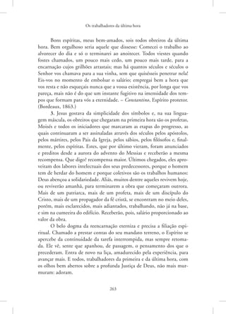 Os trabalhadores da última hora
263
Bons espíritas, meus bem-amados, sois todos obreiros da última
hora. Bem orgulhoso seria aquele que dissesse: Comecei o trabalho ao
­
alvorecer do dia e só o terminarei ao anoitecer. Todos viestes quando
fostes chamados, um pouco mais cedo, um pouco mais tarde, para a
encarnação cujos grilhões arrastais; mas há quantos séculos e séculos o
Senhor vos chamava para a sua vinha, sem que quisésseis penetrar nela!
Eis-vos no momento de embolsar o salário; empregai bem a hora que
vos resta e não esqueçais nunca que a vossa existência, por longa que vos
pareça, mais não é do que um instante fugitivo na imensidade dos tem-
pos que formam para vós a eternidade. – Constantino, Espírito protetor.
(Bordeaux, 1863.)
3. Jesus gostava da simplicidade dos símbolos e, na sua lingua-
gem máscula, os obreiros que chegaram na primeira hora são os profetas,
­
Moisés e todos os iniciadores que marcaram as etapas do progresso, as
quais continuaram a ser assinaladas através dos séculos pelos apóstolos,
pelos mártires, pelos Pais da Igreja, pelos sábios, pelos filósofos e, final-
mente, pelos espíritas. Estes, que por último vieram, foram anunciados
e preditos desde a aurora do advento do Messias e receberão a mesma
recompensa. Que digo? recompensa maior. Últimos chegados, eles apro-
veitam dos labores intelectuais dos seus predecessores, porque o homem
tem de herdar do homem e porque coletivos são os trabalhos humanos:
Deus abençoa a solidariedade. Aliás, muitos dentre aqueles revivem hoje,
ou reviverão amanhã, para terminarem a obra que começaram outrora.
Mais de um patriarca, mais de um profeta, mais de um discípulo do
Cristo, mais de um propagador da fé cristã, se encontram no meio deles,
porém, mais esclarecidos, mais adiantados, trabalhando, não já na base,
e sim na cumeeira do edifício. Receberão, pois, salário proporcionado ao
valor da obra.
O belo dogma da reencarnação eterniza e precisa a filiação espi-
ritual. Chamado a prestar contas do seu mandato terreno, o Espírito se
apercebe da continuidade da tarefa interrompida, mas sempre retoma-
da. Ele vê, sente que apanhou, de passagem, o pensamento dos que o
precederam. Entra de novo na liça, amadurecido pela experiência, para
avançar mais. E todos, trabalhadores da primeira e da última hora, com
os olhos bem abertos sobre a profunda Justiça de Deus, não mais mur-
muram: adoram.
 