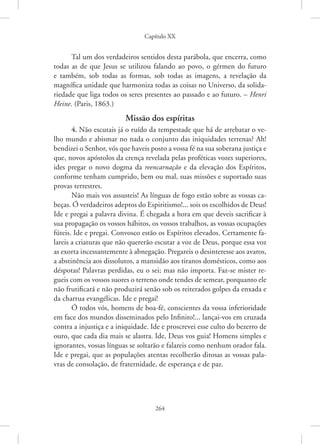 Capítulo XX
264
Tal um dos verdadeiros sentidos desta parábola, que encerra, como
todas as de que Jesus se utilizou falando ao povo, o gérmen do ­
futuro
e também, sob todas as formas, sob todas as imagens, a revelação da
­
magnífica unidade que harmoniza todas as coisas no Universo, da solida-
riedade que liga todos os seres presentes ao passado e ao futuro. – Henri
Heine. (Paris, 1863.)
Missão dos espíritas
4. Não escutais já o ruído da tempestade que há de arrebatar o ve-
lho mundo e abismar no nada o conjunto das iniquidades terrenas? Ah!
bendizei o Senhor, vós que haveis posto a vossa fé na sua soberana justiça e
que, novos apóstolos da crença revelada pelas proféticas vozes superiores,
ides pregar o novo dogma da reencarnação e da elevação dos Espíritos,
conforme tenham cumprido, bem ou mal, suas missões e suportado suas
provas terrestres.
Não mais vos assusteis! As línguas de fogo estão sobre as vossas ca-
beças. Ó verdadeiros adeptos do Espiritismo!... sois os escolhidos de Deus!
Ide e pregai a palavra divina. É chegada a hora em que deveis sacrificar à
sua propagação os vossos hábitos, os vossos trabalhos, as vossas ocupações
fúteis. Ide e pregai. Convosco estão os Espíritos elevados. Certamente fa-
lareis a criaturas que não quererão escutar a voz de Deus, porque essa voz
as exorta incessantemente à abnegação. Pregareis o desinteresse aos avaros,
a abstinência aos dissolutos, a mansidão aos tiranos domésticos, como aos
déspotas! Palavras perdidas, eu o sei; mas não importa. Faz-se mister re-
gueis com os vossos suores o terreno onde tendes de semear, porquanto ele
não frutificará e não produzirá senão sob os reiterados golpes da enxada e
da charrua evangélicas. Ide e pregai!
Ó todos vós, homens de boa-fé, conscientes da vossa inferioridade
em face dos mundos disseminados pelo Infinito!... lançai-vos em cruzada
contra a injustiça e a iniquidade. Ide e proscrevei esse culto do bezerro de
ouro, que cada dia mais se alastra. Ide, Deus vos guia! Homens simples e
ignorantes, vossas línguas se soltarão e falareis como nenhum orador fala.
Ide e pregai, que as populações atentas recolherão ditosas as vossas pala-
vras de consolação, de fraternidade, de esperança e de paz.
 