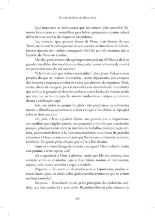 Os trabalhadores da última hora
265
Que importam as emboscadas que vos armem pelo caminho! So-
mente lobos caem em armadilhas para lobos, porquanto o pastor saberá
defender suas ovelhas das fogueiras imoladoras.
Ide, homens, que, grandes diante de Deus, mais ditosos do que
Tomé,credessemfazerdesquestãodevereaceitaisosfatosda­mediunidade,
mesmo quando não tenhais conseguido obtê-los por vós mesmos; ide, o
Espírito de Deus vos conduz.
Marcha, pois, avante, falange imponente pela tua fé! Diante de ti os
grandes batalhões dos incrédulos se dissiparão, como a bruma da manhã
aos primeiros raios do sol nascente.
“A fé é a virtude que desloca montanhas”, disse Jesus. Todavia, mais
pesados do que as maiores montanhas, jazem depositados nos corações
dos homens a impureza e todos os vícios que derivam da impureza. Parti,
então, cheios de coragem, para removerdes essa montanha de iniquidades
que as futuras gerações só deverão conhecer como lenda, do mesmo modo
que vós, que só muito imperfeitamente conheceis os tempos que antece-
deram a civilização pagã.
Sim, em todos os pontos do globo vão produzir-se as subversões
morais e filosóficas; aproxima-se a hora em que a luz divina se espargirá
sobre os dois mundos.
Ide, pois, e levai a palavra divina: aos grandes que a desprezarão,
aos eruditos que exigirão provas, aos pequenos e simples que a aceitarão;
porque, principalmente entre os mártires do trabalho, desta provação ter-
rena, encontrareis fervor e fé. Ide; estes receberão, com hinos de gratidão
e louvores a Deus, a santa consolação que lhes levareis, e baixarão a fronte,
rendendo-lhe graças pelas aflições que a Terra lhes destina.
Arme-se a vossa falange de decisão e coragem! Mãos à obra! o arado
está pronto; a terra espera; arai!
Ide e agradecei a Deus a gloriosa tarefa que Ele vos confiou; mas
atenção! entre os chamados para o Espiritismo muitos se transviaram;
reparai, pois, vosso caminho e segui a verdade.
Pergunta. – Se, entre os chamados para o Espiritismo, muitos se
transviaram, quais os sinais pelos quais reconheceremos os que se acham
no bom caminho?
Resposta. – Reconhecê-los-eis pelos princípios da verdadeira cari-
dade que eles ensinarão e praticarão. Reconhecê-los-eis pelo número de
 