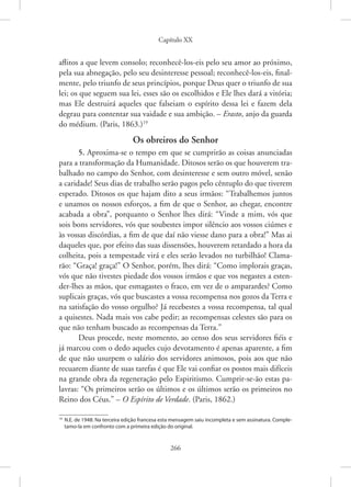 Capítulo XX
266
aflitos a que levem consolo; reconhecê-los-eis pelo seu amor ao próximo,
pela sua abnegação, pelo seu desinteresse pessoal; reconhecê-los-eis, final-
mente, pelo triunfo de seus princípios, porque Deus quer o triunfo de sua
lei; os que seguem sua lei, esses são os escolhidos e Ele lhes dará a vitória;
mas Ele destruirá aqueles que falseiam o espírito dessa lei e fazem dela
degrau para contentar sua vaidade e sua ambição. – Erasto, anjo da guarda
do médium. (Paris, 1863.)19
Os obreiros do Senhor
5. Aproxima-se o tempo em que se cumprirão as coisas anunciadas
para a transformação da Humanidade. Ditosos serão os que houverem tra-
balhado no campo do Senhor, com desinteresse e sem outro móvel, senão
a caridade! Seus dias de trabalho serão pagos pelo cêntuplo do que tiverem
esperado. Ditosos os que hajam dito a seus irmãos: “Trabalhemos juntos
e unamos os nossos esforços, a fim de que o Senhor, ao chegar, encontre
acabada a obra”, porquanto o Senhor lhes dirá: “Vinde a mim, vós que
sois bons servidores, vós que soubestes impor silêncio aos vossos ciúmes e
às vossas discórdias, a fim de que daí não viesse dano para a obra!” Mas ai
daqueles que, por efeito das suas dissensões, houverem retardado a hora da
colheita, pois a tempestade virá e eles serão levados no turbilhão! Clama-
rão: “Graça! graça!” O Senhor, porém, lhes dirá: “Como implorais graças,
vós que não tivestes piedade dos vossos irmãos e que vos negastes a esten-
der-lhes as mãos, que esmagastes o fraco, em vez de o amparardes? Como
suplicais graças, vós que buscastes a vossa recompensa nos gozos da Terra e
na satisfação do vosso orgulho? Já recebestes a vossa recompensa, tal qual
a quisestes. Nada mais vos cabe pedir; as recompensas celestes são para os
que não tenham buscado as recompensas da Terra.”
Deus procede, neste momento, ao censo dos seus servidores fiéis e
já marcou com o dedo aqueles cujo devotamento é apenas aparente, a fim
de que não usurpem o salário dos servidores animosos, pois aos que não
recuarem diante de suas tarefas é que Ele vai confiar os postos mais difíceis
na grande obra da regeneração pelo Espiritismo. Cumprir-se-ão estas pa-
lavras: “Os primeiros serão os últimos e os últimos serão os primeiros no
Reino dos Céus.” – O Espírito de Verdade. (Paris, 1862.)
19
N.E. de 1948: Na terceira edição francesa esta mensagem saiu incompleta e sem assinatura. Comple-
tamo-la em confronto com a primeira edição do original.
 